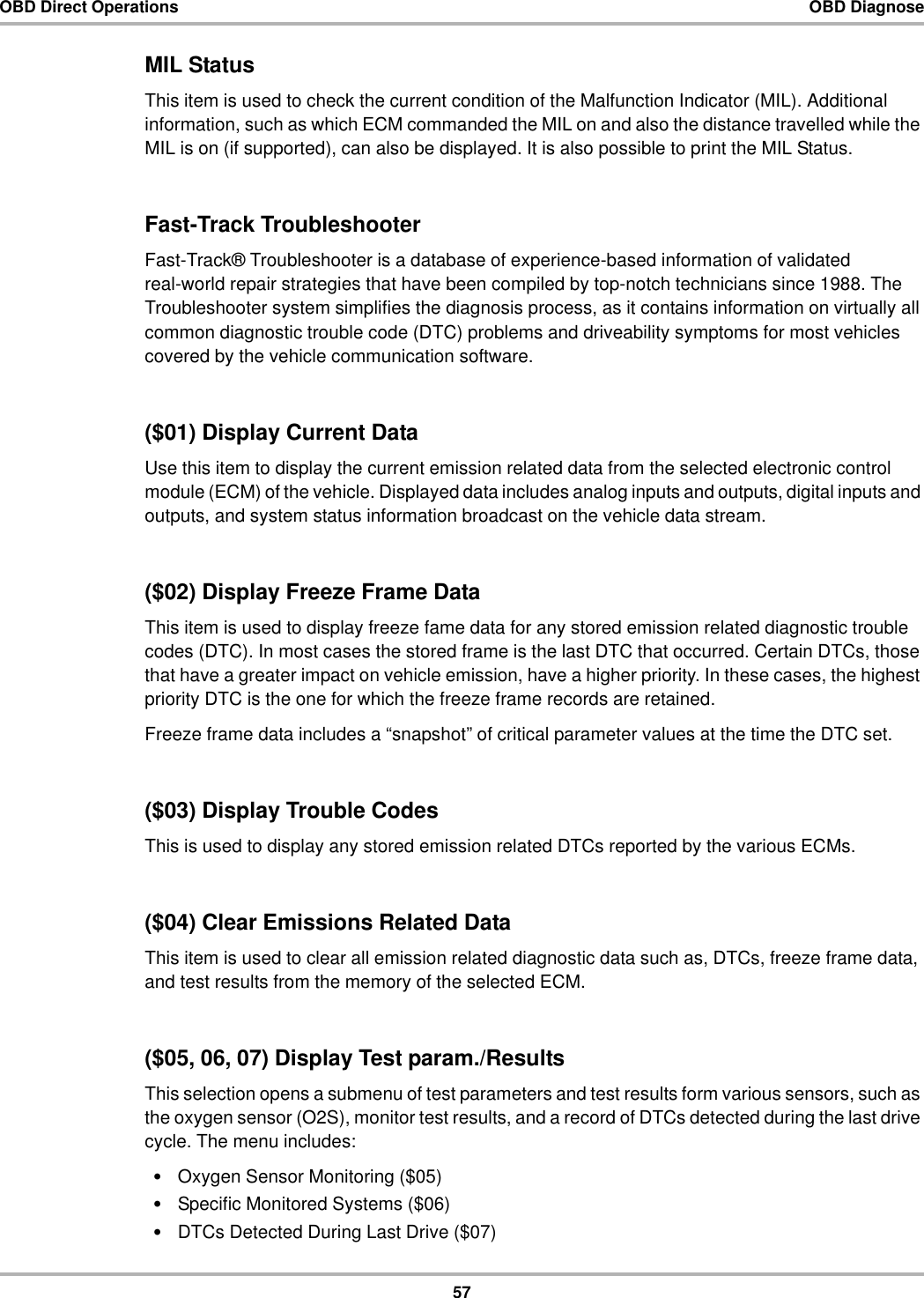 57OBD Direct Operations OBD DiagnoseMIL StatusThis item is used to check the current condition of the Malfunction Indicator (MIL). Additional information, such as which ECM commanded the MIL on and also the distance travelled while the MIL is on (if supported), can also be displayed. It is also possible to print the MIL Status.Fast-Track TroubleshooterFast-Track® Troubleshooter is a database of experience-based information of validated real-world repair strategies that have been compiled by top-notch technicians since 1988. The Troubleshooter system simplifies the diagnosis process, as it contains information on virtually all common diagnostic trouble code (DTC) problems and driveability symptoms for most vehicles covered by the vehicle communication software.($01) Display Current DataUse this item to display the current emission related data from the selected electronic control module (ECM) of the vehicle. Displayed data includes analog inputs and outputs, digital inputs and outputs, and system status information broadcast on the vehicle data stream.($02) Display Freeze Frame DataThis item is used to display freeze fame data for any stored emission related diagnostic trouble codes (DTC). In most cases the stored frame is the last DTC that occurred. Certain DTCs, those that have a greater impact on vehicle emission, have a higher priority. In these cases, the highest priority DTC is the one for which the freeze frame records are retained.Freeze frame data includes a “snapshot” of critical parameter values at the time the DTC set.($03) Display Trouble CodesThis is used to display any stored emission related DTCs reported by the various ECMs.($04) Clear Emissions Related DataThis item is used to clear all emission related diagnostic data such as, DTCs, freeze frame data, and test results from the memory of the selected ECM.($05, 06, 07) Display Test param./ResultsThis selection opens a submenu of test parameters and test results form various sensors, such as the oxygen sensor (O2S), monitor test results, and a record of DTCs detected during the last drive cycle. The menu includes:•Oxygen Sensor Monitoring ($05)•Specific Monitored Systems ($06)•DTCs Detected During Last Drive ($07)