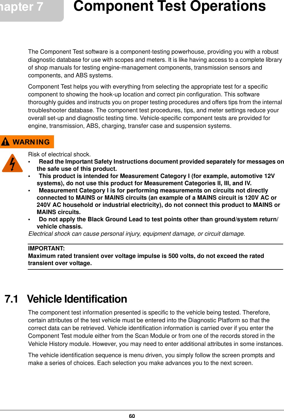 60Chapter 7 Component Test OperationsThe Component Test software is a component-testing powerhouse, providing you with a robust diagnostic database for use with scopes and meters. It is like having access to a complete library of shop manuals for testing engine-management components, transmission sensors and components, and ABS systems.Component Test helps you with everything from selecting the appropriate test for a specific component to showing the hook-up location and correct pin configuration. This software thoroughly guides and instructs you on proper testing procedures and offers tips from the internal troubleshooter database. The component test procedures, tips, and meter settings reduce your overall set-up and diagnostic testing time. Vehicle-specific component tests are provided for engine, transmission, ABS, charging, transfer case and suspension systems.:$51 ,1*Risk of electrical shock.• Read the Important Safety Instructions document provided separately for messages on the safe use of this product.• This product is intended for Measurement Category I (for example, automotive 12V systems), do not use this product for Measurement Categories II, III, and IV.• Measurement Category I is for performing measurements on circuits not directly connected to MAINS or MAINS circuits (an example of a MAINS circuit is 120V AC or 240V AC household or industrial electricity), do not connect this product to MAINS or MAINS circuits.• Do not apply the Black Ground Lead to test points other than ground/system return/vehicle chassis.Electrical shock can cause personal injury, equipment damage, or circuit damage.IMPORTANT:Maximum rated transient over voltage impulse is 500 volts, do not exceed the rated transient over voltage.7.1   Vehicle IdentificationThe component test information presented is specific to the vehicle being tested. Therefore, certain attributes of the test vehicle must be entered into the Diagnostic Platform so that the correct data can be retrieved. Vehicle identification information is carried over if you enter the Component Test module either from the Scan Module or from one of the records stored in the Vehicle History module. However, you may need to enter additional attributes in some instances.The vehicle identification sequence is menu driven, you simply follow the screen prompts and make a series of choices. Each selection you make advances you to the next screen.