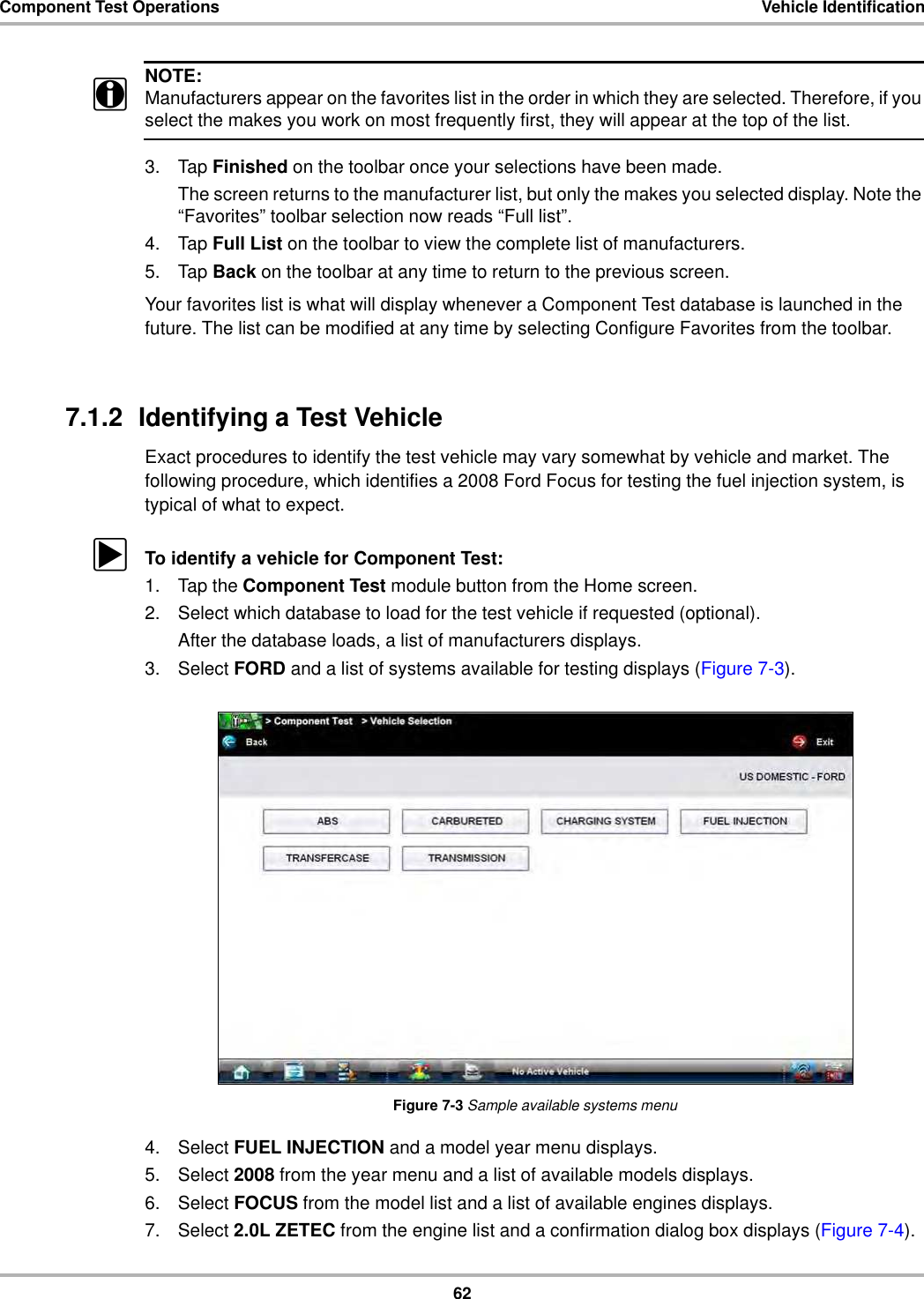 62Component Test Operations Vehicle IdentificationNOTE:iManufacturers appear on the favorites list in the order in which they are selected. Therefore, if you select the makes you work on most frequently first, they will appear at the top of the list.3. Tap Finished on the toolbar once your selections have been made.The screen returns to the manufacturer list, but only the makes you selected display. Note the “Favorites” toolbar selection now reads “Full list”.4. Tap Full List on the toolbar to view the complete list of manufacturers.5. Tap Back on the toolbar at any time to return to the previous screen.Your favorites list is what will display whenever a Component Test database is launched in the future. The list can be modified at any time by selecting Configure Favorites from the toolbar.7.1.2  Identifying a Test VehicleExact procedures to identify the test vehicle may vary somewhat by vehicle and market. The following procedure, which identifies a 2008 Ford Focus for testing the fuel injection system, is typical of what to expect.zTo identify a vehicle for Component Test:1. Tap the Component Test module button from the Home screen.2. Select which database to load for the test vehicle if requested (optional).After the database loads, a list of manufacturers displays.3. Select FORD and a list of systems available for testing displays (Figure 7-3).Figure 7-3 Sample available systems menu4. Select FUEL INJECTION and a model year menu displays.5. Select 2008 from the year menu and a list of available models displays.6. Select FOCUS from the model list and a list of available engines displays.7. Select 2.0L ZETEC from the engine list and a confirmation dialog box displays (Figure 7-4).