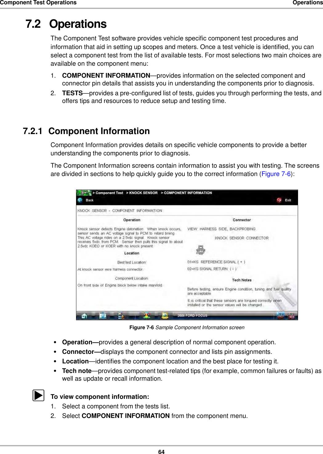 64Component Test Operations Operations7.2   OperationsThe Component Test software provides vehicle specific component test procedures and information that aid in setting up scopes and meters. Once a test vehicle is identified, you can select a component test from the list of available tests. For most selections two main choices are available on the component menu:1. COMPONENT INFORMATION—provides information on the selected component and connector pin details that assists you in understanding the components prior to diagnosis.2. TESTS—provides a pre-configured list of tests, guides you through performing the tests, and offers tips and resources to reduce setup and testing time.7.2.1  Component InformationComponent Information provides details on specific vehicle components to provide a better understanding the components prior to diagnosis.The Component Information screens contain information to assist you with testing. The screens are divided in sections to help quickly guide you to the correct information (Figure 7-6):Figure 7-6 Sample Component Information screen•Operation—provides a general description of normal component operation.•Connector—displays the component connector and lists pin assignments.•Location—identifies the component location and the best place for testing it.•Tech note—provides component test-related tips (for example, common failures or faults) as well as update or recall information.zTo view component information:1. Select a component from the tests list.2. Select COMPONENT INFORMATION from the component menu.