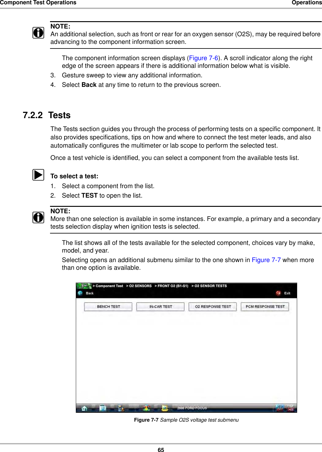 65Component Test Operations OperationsNOTE:iAn additional selection, such as front or rear for an oxygen sensor (O2S), may be required before advancing to the component information screen.The component information screen displays (Figure 7-6). A scroll indicator along the right edge of the screen appears if there is additional information below what is visible.3. Gesture sweep to view any additional information.4. Select Back at any time to return to the previous screen.7.2.2  TestsThe Tests section guides you through the process of performing tests on a specific component. It also provides specifications, tips on how and where to connect the test meter leads, and also automatically configures the multimeter or lab scope to perform the selected test.Once a test vehicle is identified, you can select a component from the available tests list.zTo select a test:1. Select a component from the list.2. Select TEST to open the list.NOTE:iMore than one selection is available in some instances. For example, a primary and a secondary tests selection display when ignition tests is selected.The list shows all of the tests available for the selected component, choices vary by make, model, and year.Selecting opens an additional submenu similar to the one shown in Figure 7-7 when more than one option is available.Figure 7-7 Sample O2S voltage test submenu