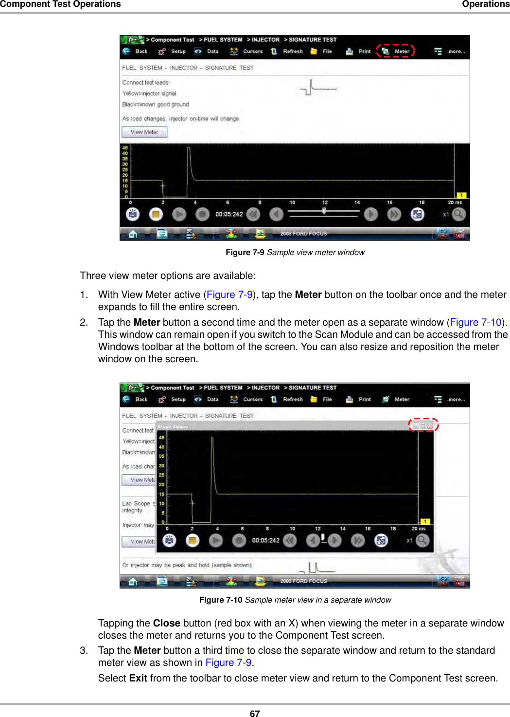 67Component Test Operations OperationsFigure 7-9 Sample view meter windowThree view meter options are available:1. With View Meter active (Figure 7-9), tap the Meter button on the toolbar once and the meter expands to fill the entire screen.2. Tap the Meter button a second time and the meter open as a separate window (Figure 7-10). This window can remain open if you switch to the Scan Module and can be accessed from the Windows toolbar at the bottom of the screen. You can also resize and reposition the meter window on the screen.Figure 7-10 Sample meter view in a separate windowTapping the Close button (red box with an X) when viewing the meter in a separate window closes the meter and returns you to the Component Test screen.3. Tap the Meter button a third time to close the separate window and return to the standard meter view as shown in Figure 7-9.Select Exit from the toolbar to close meter view and return to the Component Test screen.