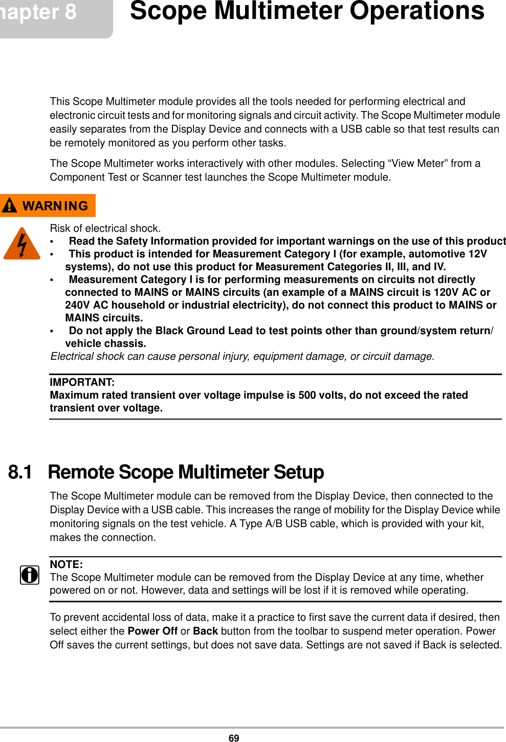 69Chapter 8 Scope Multimeter OperationsThis Scope Multimeter module provides all the tools needed for performing electrical and electronic circuit tests and for monitoring signals and circuit activity. The Scope Multimeter module easily separates from the Display Device and connects with a USB cable so that test results can be remotely monitored as you perform other tasks.The Scope Multimeter works interactively with other modules. Selecting “View Meter” from a Component Test or Scanner test launches the Scope Multimeter module.:$51 ,1*Risk of electrical shock.• Read the Safety Information provided for important warnings on the use of this product• This product is intended for Measurement Category I (for example, automotive 12V systems), do not use this product for Measurement Categories II, III, and IV.• Measurement Category I is for performing measurements on circuits not directly connected to MAINS or MAINS circuits (an example of a MAINS circuit is 120V AC or 240V AC household or industrial electricity), do not connect this product to MAINS or MAINS circuits.• Do not apply the Black Ground Lead to test points other than ground/system return/vehicle chassis.Electrical shock can cause personal injury, equipment damage, or circuit damage.IMPORTANT:Maximum rated transient over voltage impulse is 500 volts, do not exceed the rated transient over voltage.8.1   Remote Scope Multimeter SetupThe Scope Multimeter module can be removed from the Display Device, then connected to the Display Device with a USB cable. This increases the range of mobility for the Display Device while monitoring signals on the test vehicle. A Type A/B USB cable, which is provided with your kit, makes the connection.NOTE:iThe Scope Multimeter module can be removed from the Display Device at any time, whether powered on or not. However, data and settings will be lost if it is removed while operating.To prevent accidental loss of data, make it a practice to first save the current data if desired, then select either the Power Off or Back button from the toolbar to suspend meter operation. Power Off saves the current settings, but does not save data. Settings are not saved if Back is selected.