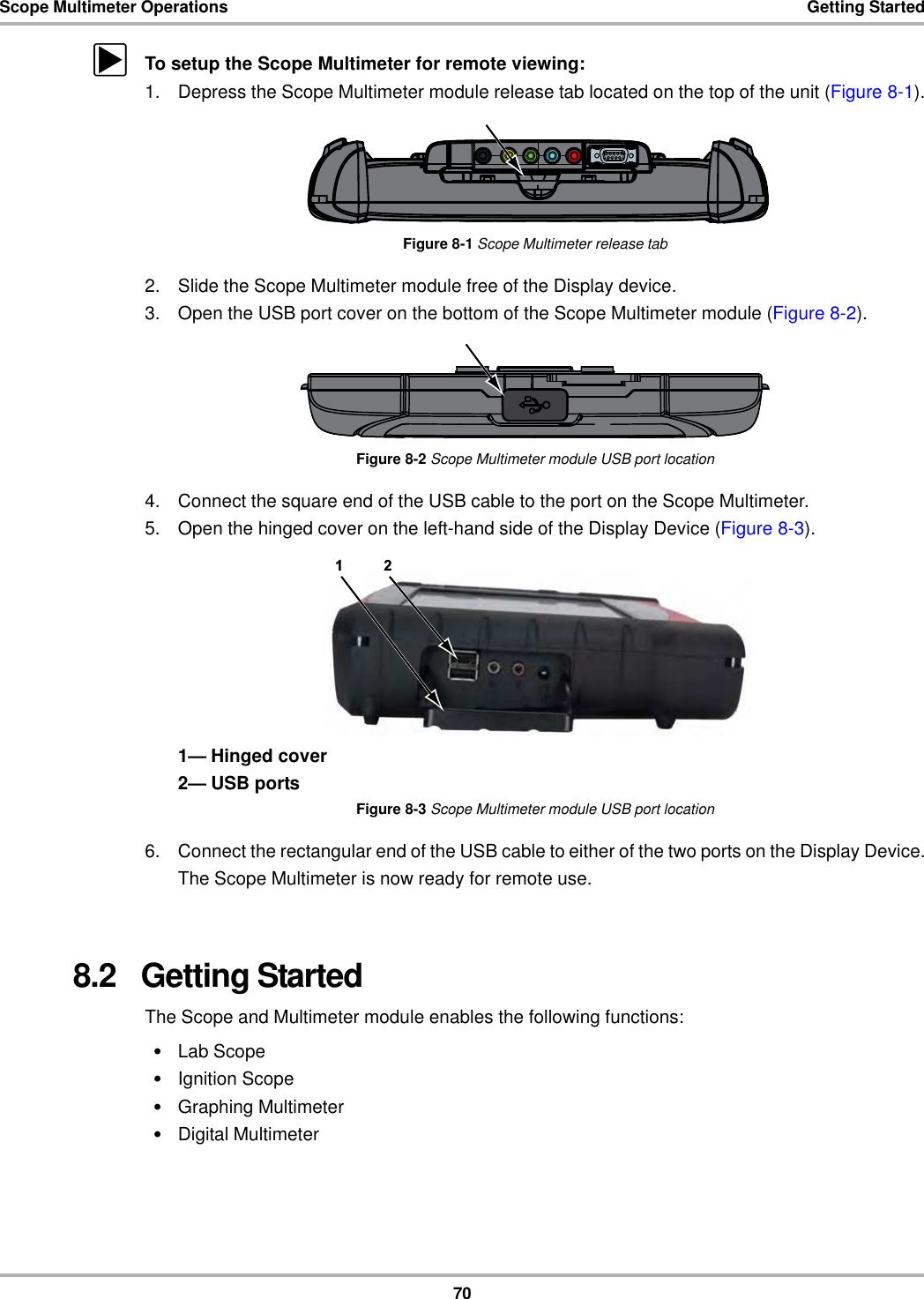 70Scope Multimeter Operations Getting StartedzTo setup the Scope Multimeter for remote viewing:1. Depress the Scope Multimeter module release tab located on the top of the unit (Figure 8-1).Figure 8-1 Scope Multimeter release tab2. Slide the Scope Multimeter module free of the Display device.3. Open the USB port cover on the bottom of the Scope Multimeter module (Figure 8-2).Figure 8-2 Scope Multimeter module USB port location4. Connect the square end of the USB cable to the port on the Scope Multimeter.5. Open the hinged cover on the left-hand side of the Display Device (Figure 8-3).1— Hinged cover2— USB portsFigure 8-3 Scope Multimeter module USB port location6. Connect the rectangular end of the USB cable to either of the two ports on the Display Device.The Scope Multimeter is now ready for remote use.8.2   Getting StartedThe Scope and Multimeter module enables the following functions:•Lab Scope•Ignition Scope•Graphing Multimeter•Digital Multimeter