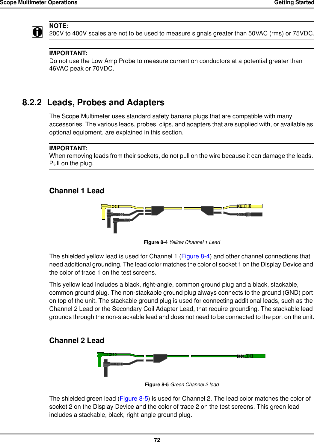 72Scope Multimeter Operations Getting StartedNOTE:i200V to 400V scales are not to be used to measure signals greater than 50VAC (rms) or 75VDC.IMPORTANT:Do not use the Low Amp Probe to measure current on conductors at a potential greater than 46VAC peak or 70VDC.8.2.2  Leads, Probes and AdaptersThe Scope Multimeter uses standard safety banana plugs that are compatible with many accessories. The various leads, probes, clips, and adapters that are supplied with, or available as optional equipment, are explained in this section.IMPORTANT:When removing leads from their sockets, do not pull on the wire because it can damage the leads. Pull on the plug.Channel 1 LeadFigure 8-4 Yellow Channel 1 LeadThe shielded yellow lead is used for Channel 1 (Figure 8-4) and other channel connections that need additional grounding. The lead color matches the color of socket 1 on the Display Device and the color of trace 1 on the test screens.This yellow lead includes a black, right-angle, common ground plug and a black, stackable, common ground plug. The non-stackable ground plug always connects to the ground (GND) port on top of the unit. The stackable ground plug is used for connecting additional leads, such as the Channel 2 Lead or the Secondary Coil Adapter Lead, that require grounding. The stackable lead grounds through the non-stackable lead and does not need to be connected to the port on the unit.Channel 2 LeadFigure 8-5 Green Channel 2 leadThe shielded green lead (Figure 8-5) is used for Channel 2. The lead color matches the color of socket 2 on the Display Device and the color of trace 2 on the test screens. This green lead includes a stackable, black, right-angle ground plug.