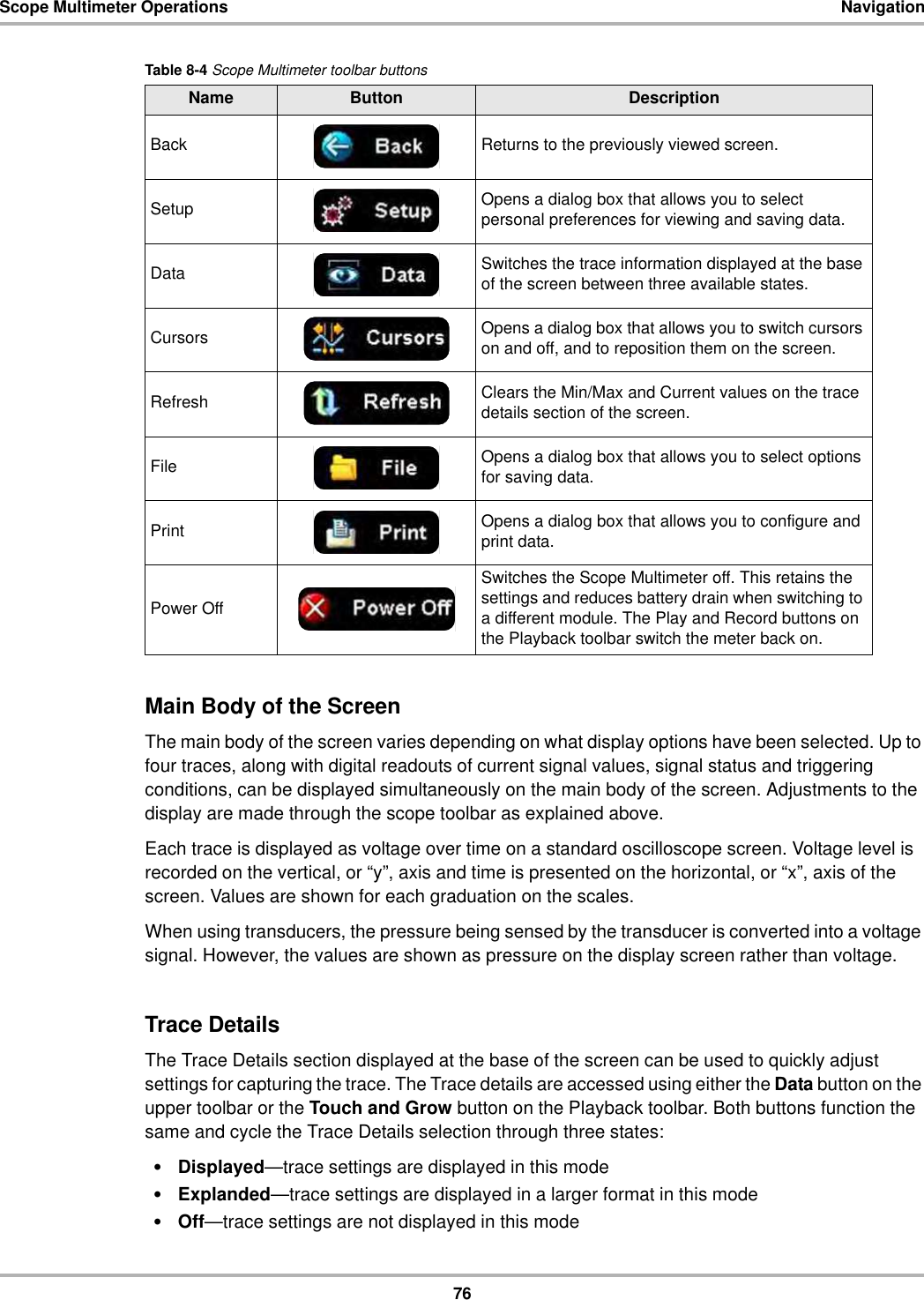 76Scope Multimeter Operations NavigationMain Body of the ScreenThe main body of the screen varies depending on what display options have been selected. Up to four traces, along with digital readouts of current signal values, signal status and triggering conditions, can be displayed simultaneously on the main body of the screen. Adjustments to the display are made through the scope toolbar as explained above.Each trace is displayed as voltage over time on a standard oscilloscope screen. Voltage level is recorded on the vertical, or “y”, axis and time is presented on the horizontal, or “x”, axis of the screen. Values are shown for each graduation on the scales.When using transducers, the pressure being sensed by the transducer is converted into a voltage signal. However, the values are shown as pressure on the display screen rather than voltage.Trace DetailsThe Trace Details section displayed at the base of the screen can be used to quickly adjust settings for capturing the trace. The Trace details are accessed using either the Data button on the upper toolbar or the Touch and Grow button on the Playback toolbar. Both buttons function the same and cycle the Trace Details selection through three states:•Displayed—trace settings are displayed in this mode•Explanded—trace settings are displayed in a larger format in this mode•Off—trace settings are not displayed in this modeTable 8-4 Scope Multimeter toolbar buttonsName Button DescriptionBack Returns to the previously viewed screen.Setup Opens a dialog box that allows you to select personal preferences for viewing and saving data.Data Switches the trace information displayed at the base of the screen between three available states.Cursors Opens a dialog box that allows you to switch cursors on and off, and to reposition them on the screen.Refresh Clears the Min/Max and Current values on the trace details section of the screen.File Opens a dialog box that allows you to select options for saving data.Print Opens a dialog box that allows you to configure and print data.Power OffSwitches the Scope Multimeter off. This retains the settings and reduces battery drain when switching to a different module. The Play and Record buttons on the Playback toolbar switch the meter back on.
