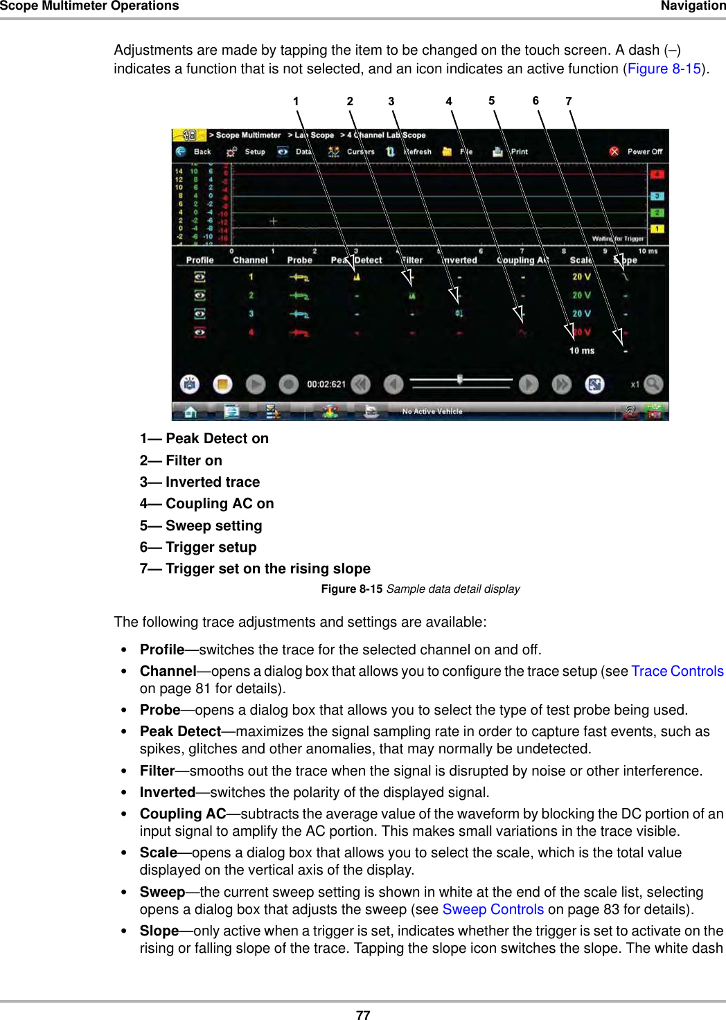 77Scope Multimeter Operations NavigationAdjustments are made by tapping the item to be changed on the touch screen. A dash (–) indicates a function that is not selected, and an icon indicates an active function (Figure 8-15).1— Peak Detect on2— Filter on3— Inverted trace4— Coupling AC on5— Sweep setting6— Trigger setup7— Trigger set on the rising slopeFigure 8-15 Sample data detail displayThe following trace adjustments and settings are available:•Profile—switches the trace for the selected channel on and off.•Channel—opens a dialog box that allows you to configure the trace setup (see Trace Controls on page 81 for details).•Probe—opens a dialog box that allows you to select the type of test probe being used.•Peak Detect—maximizes the signal sampling rate in order to capture fast events, such as spikes, glitches and other anomalies, that may normally be undetected.•Filter—smooths out the trace when the signal is disrupted by noise or other interference.•Inverted—switches the polarity of the displayed signal.•Coupling AC—subtracts the average value of the waveform by blocking the DC portion of an input signal to amplify the AC portion. This makes small variations in the trace visible.•Scale—opens a dialog box that allows you to select the scale, which is the total value displayed on the vertical axis of the display.•Sweep—the current sweep setting is shown in white at the end of the scale list, selecting opens a dialog box that adjusts the sweep (see Sweep Controls on page 83 for details).•Slope—only active when a trigger is set, indicates whether the trigger is set to activate on the rising or falling slope of the trace. Tapping the slope icon switches the slope. The white dash 