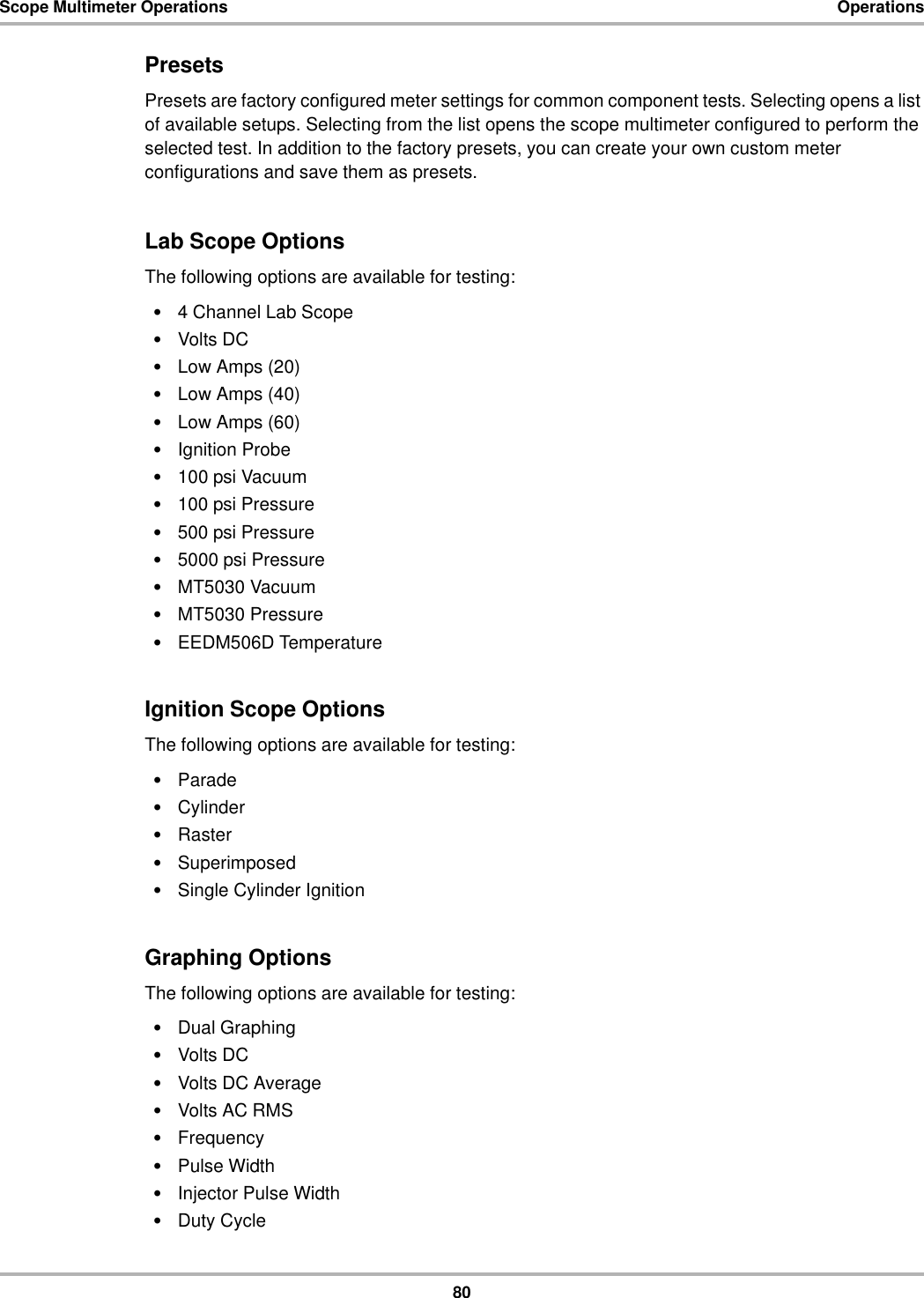 80Scope Multimeter Operations OperationsPresetsPresets are factory configured meter settings for common component tests. Selecting opens a list of available setups. Selecting from the list opens the scope multimeter configured to perform the selected test. In addition to the factory presets, you can create your own custom meter configurations and save them as presets.Lab Scope OptionsThe following options are available for testing:•4 Channel Lab Scope•Volts DC•Low Amps (20)•Low Amps (40)•Low Amps (60)•Ignition Probe•100 psi Vacuum•100 psi Pressure•500 psi Pressure•5000 psi Pressure•MT5030 Vacuum•MT5030 Pressure•EEDM506D TemperatureIgnition Scope OptionsThe following options are available for testing:•Parade•Cylinder•Raster•Superimposed•Single Cylinder IgnitionGraphing OptionsThe following options are available for testing:•Dual Graphing•Volts DC•Volts DC Average•Volts AC RMS•Frequency•Pulse Width•Injector Pulse Width•Duty Cycle