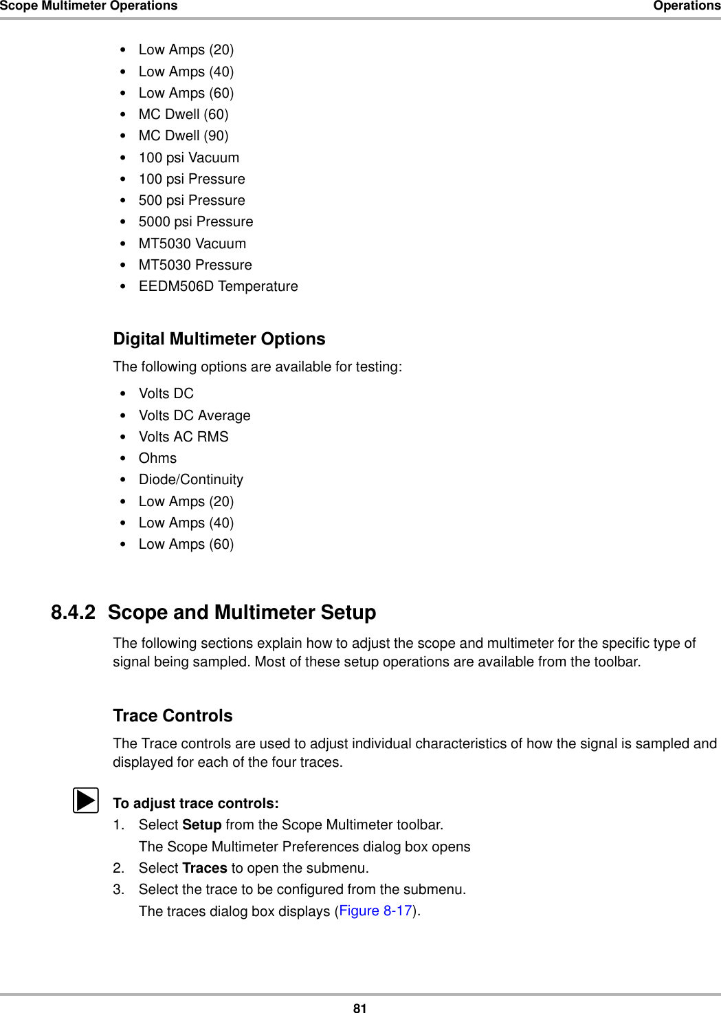 81Scope Multimeter Operations Operations•Low Amps (20)•Low Amps (40)•Low Amps (60)•MC Dwell (60)•MC Dwell (90)•100 psi Vacuum•100 psi Pressure•500 psi Pressure•5000 psi Pressure•MT5030 Vacuum•MT5030 Pressure•EEDM506D TemperatureDigital Multimeter OptionsThe following options are available for testing:•Volts DC•Volts DC Average•Volts AC RMS•Ohms•Diode/Continuity•Low Amps (20)•Low Amps (40)•Low Amps (60)8.4.2  Scope and Multimeter SetupThe following sections explain how to adjust the scope and multimeter for the specific type of signal being sampled. Most of these setup operations are available from the toolbar.Trace ControlsThe Trace controls are used to adjust individual characteristics of how the signal is sampled and displayed for each of the four traces.zTo adjust trace controls:1. Select Setup from the Scope Multimeter toolbar.The Scope Multimeter Preferences dialog box opens2. Select Traces to open the submenu.3. Select the trace to be configured from the submenu.The traces dialog box displays (Figure 8-17).