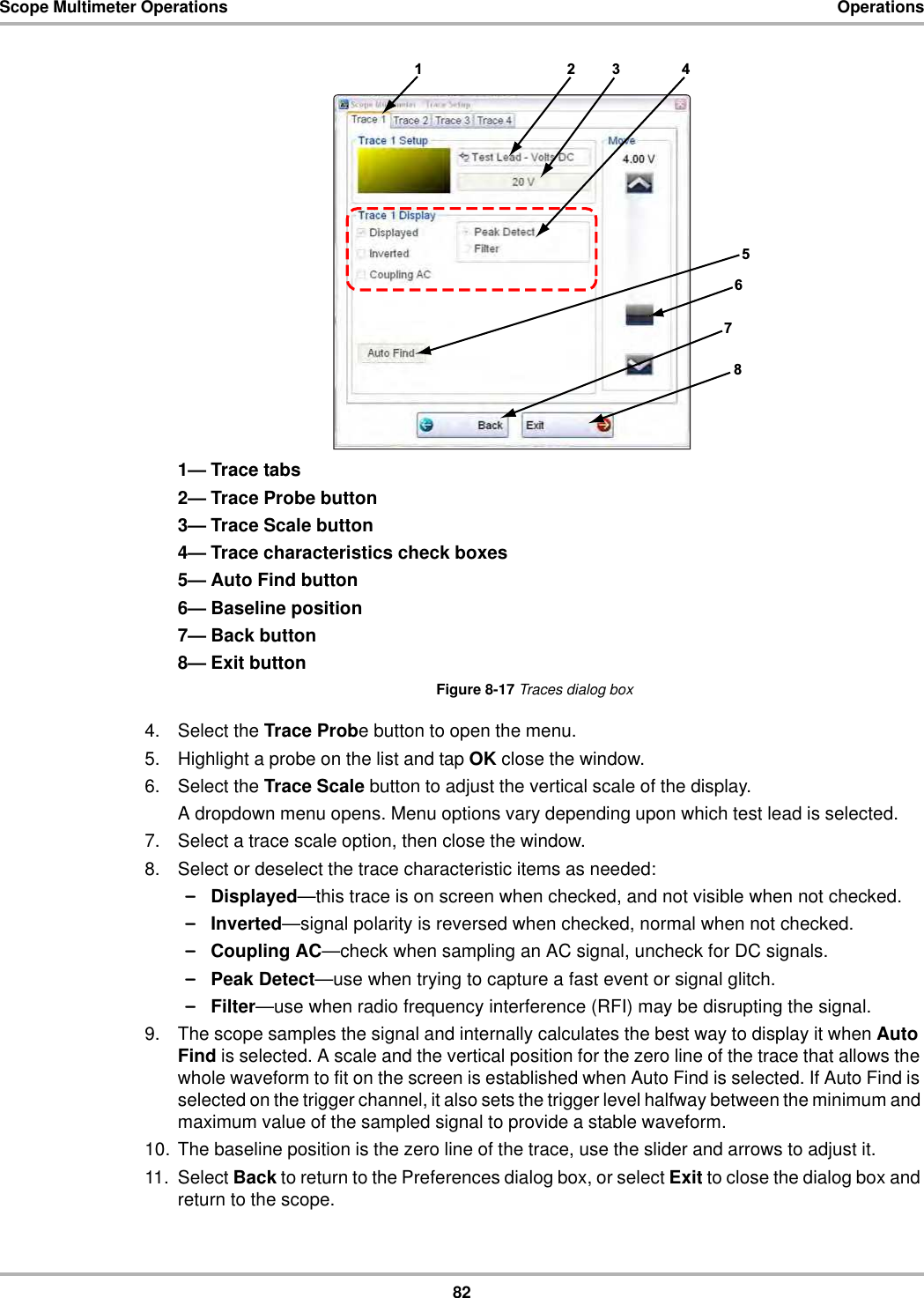 82Scope Multimeter Operations Operations1— Trace tabs2— Trace Probe button3— Trace Scale button4— Trace characteristics check boxes5— Auto Find button6— Baseline position7— Back button8— Exit buttonFigure 8-17 Traces dialog box4. Select the Trace Probe button to open the menu.5. Highlight a probe on the list and tap OK close the window.6. Select the Trace Scale button to adjust the vertical scale of the display.A dropdown menu opens. Menu options vary depending upon which test lead is selected.7. Select a trace scale option, then close the window.8. Select or deselect the trace characteristic items as needed:–Displayed—this trace is on screen when checked, and not visible when not checked.–Inverted—signal polarity is reversed when checked, normal when not checked.–Coupling AC—check when sampling an AC signal, uncheck for DC signals.–Peak Detect—use when trying to capture a fast event or signal glitch.–Filter—use when radio frequency interference (RFI) may be disrupting the signal.9. The scope samples the signal and internally calculates the best way to display it when Auto Find is selected. A scale and the vertical position for the zero line of the trace that allows the whole waveform to fit on the screen is established when Auto Find is selected. If Auto Find is selected on the trigger channel, it also sets the trigger level halfway between the minimum and maximum value of the sampled signal to provide a stable waveform.10. The baseline position is the zero line of the trace, use the slider and arrows to adjust it.11. Select Back to return to the Preferences dialog box, or select Exit to close the dialog box and return to the scope.