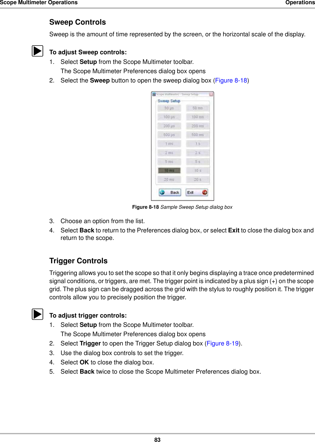 83Scope Multimeter Operations OperationsSweep ControlsSweep is the amount of time represented by the screen, or the horizontal scale of the display.zTo adjust Sweep controls:1. Select Setup from the Scope Multimeter toolbar.The Scope Multimeter Preferences dialog box opens2. Select the Sweep button to open the sweep dialog box (Figure 8-18)Figure 8-18 Sample Sweep Setup dialog box3. Choose an option from the list.4. Select Back to return to the Preferences dialog box, or select Exit to close the dialog box and return to the scope.Trigger ControlsTriggering allows you to set the scope so that it only begins displaying a trace once predetermined signal conditions, or triggers, are met. The trigger point is indicated by a plus sign (+) on the scope grid. The plus sign can be dragged across the grid with the stylus to roughly position it. The trigger controls allow you to precisely position the trigger.zTo adjust trigger controls:1. Select Setup from the Scope Multimeter toolbar.The Scope Multimeter Preferences dialog box opens2. Select Trigger to open the Trigger Setup dialog box (Figure 8-19).3. Use the dialog box controls to set the trigger.4. Select OK to close the dialog box.5. Select Back twice to close the Scope Multimeter Preferences dialog box.