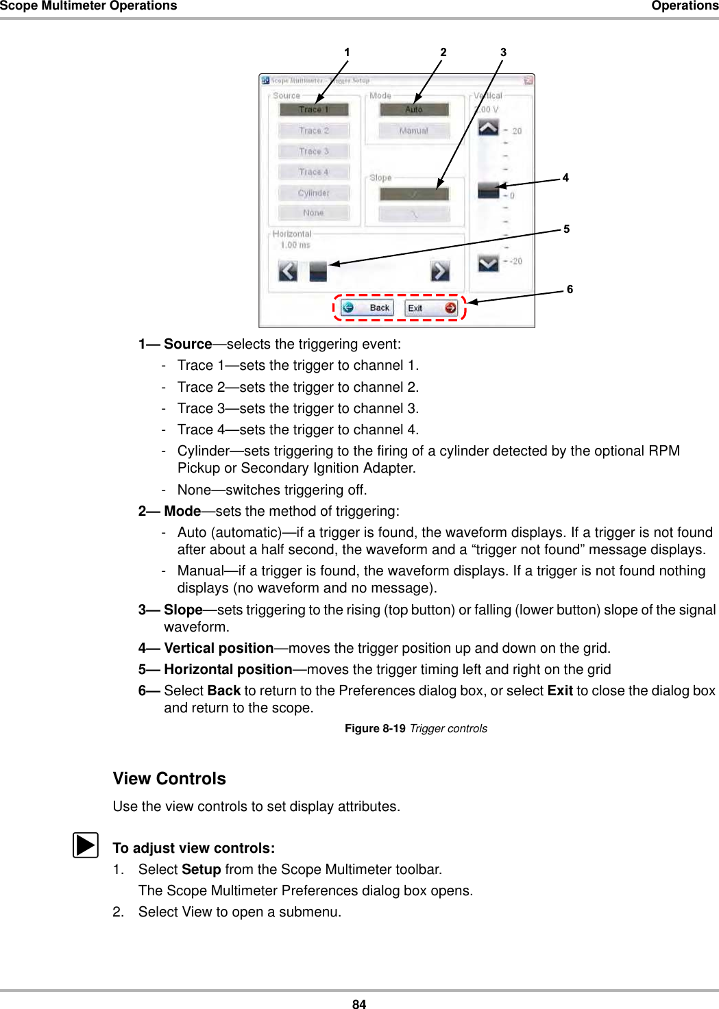 84Scope Multimeter Operations Operations1— Source—selects the triggering event:- Trace 1—sets the trigger to channel 1.- Trace 2—sets the trigger to channel 2.- Trace 3—sets the trigger to channel 3.- Trace 4—sets the trigger to channel 4.- Cylinder—sets triggering to the firing of a cylinder detected by the optional RPM Pickup or Secondary Ignition Adapter.- None—switches triggering off.2— Mode—sets the method of triggering:- Auto (automatic)—if a trigger is found, the waveform displays. If a trigger is not found after about a half second, the waveform and a “trigger not found” message displays.- Manual—if a trigger is found, the waveform displays. If a trigger is not found nothing displays (no waveform and no message).3— Slope—sets triggering to the rising (top button) or falling (lower button) slope of the signal waveform.4— Vertical position—moves the trigger position up and down on the grid.5— Horizontal position—moves the trigger timing left and right on the grid6— Select Back to return to the Preferences dialog box, or select Exit to close the dialog box and return to the scope.Figure 8-19 Trigger controlsView ControlsUse the view controls to set display attributes.zTo adjust view controls:1. Select Setup from the Scope Multimeter toolbar.The Scope Multimeter Preferences dialog box opens.2. Select View to open a submenu.