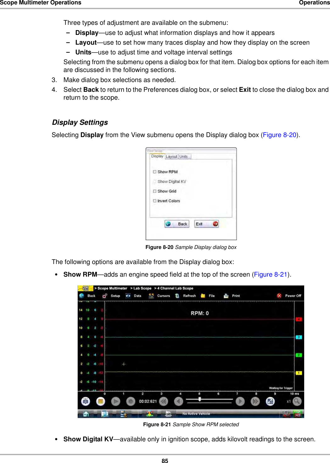 85Scope Multimeter Operations OperationsThree types of adjustment are available on the submenu:–Display—use to adjust what information displays and how it appears–Layout—use to set how many traces display and how they display on the screen–Units—use to adjust time and voltage interval settingsSelecting from the submenu opens a dialog box for that item. Dialog box options for each item are discussed in the following sections.3. Make dialog box selections as needed.4. Select Back to return to the Preferences dialog box, or select Exit to close the dialog box and return to the scope.Display SettingsSelecting Display from the View submenu opens the Display dialog box (Figure 8-20).Figure 8-20 Sample Display dialog boxThe following options are available from the Display dialog box:•Show RPM—adds an engine speed field at the top of the screen (Figure 8-21).Figure 8-21 Sample Show RPM selected•Show Digital KV—available only in ignition scope, adds kilovolt readings to the screen.