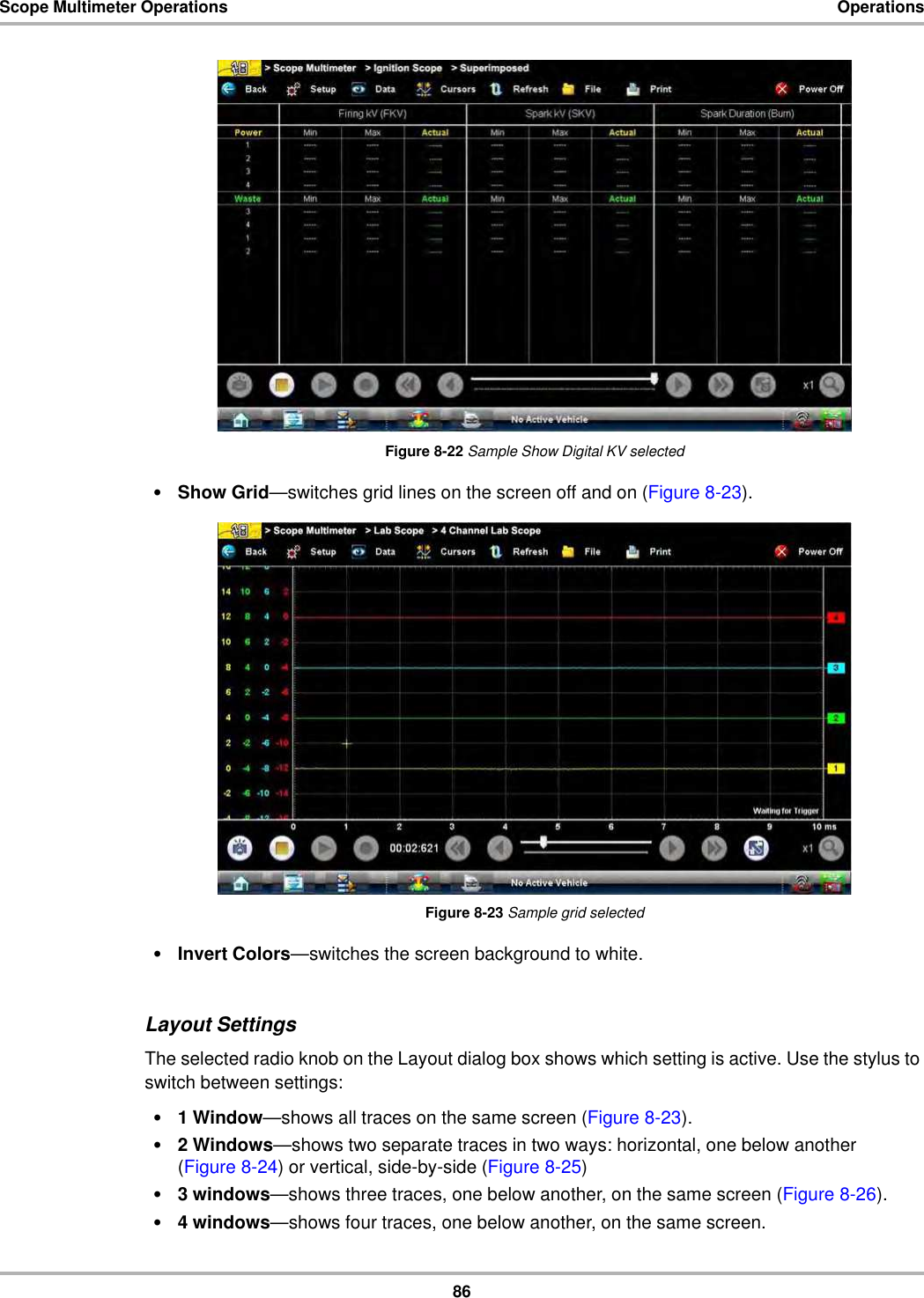 86Scope Multimeter Operations OperationsFigure 8-22 Sample Show Digital KV selected•Show Grid—switches grid lines on the screen off and on (Figure 8-23).Figure 8-23 Sample grid selected•Invert Colors—switches the screen background to white.Layout SettingsThe selected radio knob on the Layout dialog box shows which setting is active. Use the stylus to switch between settings:•1 Window—shows all traces on the same screen (Figure 8-23).•2 Windows—shows two separate traces in two ways: horizontal, one below another (Figure 8-24) or vertical, side-by-side (Figure 8-25)•3 windows—shows three traces, one below another, on the same screen (Figure 8-26).•4 windows—shows four traces, one below another, on the same screen.