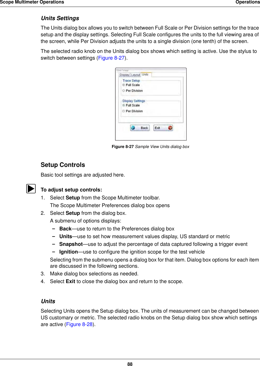 88Scope Multimeter Operations OperationsUnits SettingsThe Units dialog box allows you to switch between Full Scale or Per Division settings for the trace setup and the display settings. Selecting Full Scale configures the units to the full viewing area of the screen, while Per Division adjusts the units to a single division (one tenth) of the screen.The selected radio knob on the Units dialog box shows which setting is active. Use the stylus to switch between settings (Figure 8-27).Figure 8-27 Sample View Units dialog boxSetup ControlsBasic tool settings are adjusted here.zTo adjust setup controls:1. Select Setup from the Scope Multimeter toolbar.The Scope Multimeter Preferences dialog box opens2. Select Setup from the dialog box.A submenu of options displays:–Back—use to return to the Preferences dialog box–Units—use to set how measurement values display, US standard or metric–Snapshot—use to adjust the percentage of data captured following a trigger event–Ignition—use to configure the ignition scope for the test vehicleSelecting from the submenu opens a dialog box for that item. Dialog box options for each item are discussed in the following sections.3. Make dialog box selections as needed.4. Select Exit to close the dialog box and return to the scope.UnitsSelecting Units opens the Setup dialog box. The units of measurement can be changed between US customary or metric. The selected radio knobs on the Setup dialog box show which settings are active (Figure 8-28).