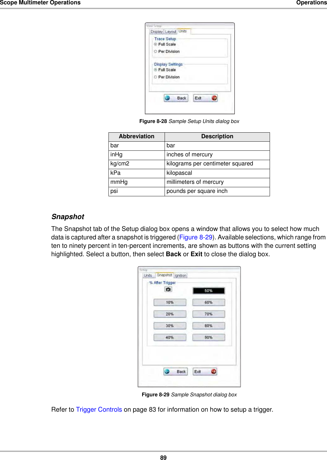 89Scope Multimeter Operations OperationsFigure 8-28 Sample Setup Units dialog boxSnapshotThe Snapshot tab of the Setup dialog box opens a window that allows you to select how much data is captured after a snapshot is triggered (Figure 8-29). Available selections, which range from ten to ninety percent in ten-percent increments, are shown as buttons with the current setting highlighted. Select a button, then select Back or Exit to close the dialog box.Figure 8-29 Sample Snapshot dialog boxRefer to Trigger Controls on page 83 for information on how to setup a trigger.Abbreviation Descriptionbar barinHg inches of mercurykg/cm2 kilograms per centimeter squaredkPa kilopascalmmHg millimeters of mercurypsi pounds per square inch