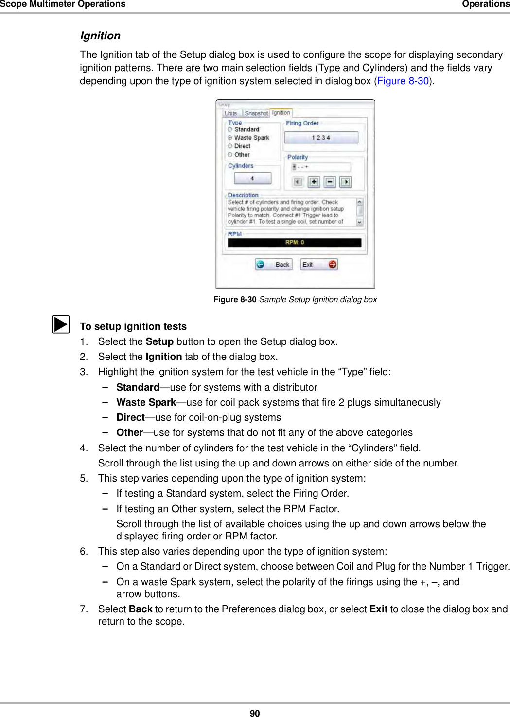 90Scope Multimeter Operations OperationsIgnitionThe Ignition tab of the Setup dialog box is used to configure the scope for displaying secondary ignition patterns. There are two main selection fields (Type and Cylinders) and the fields vary depending upon the type of ignition system selected in dialog box (Figure 8-30).Figure 8-30 Sample Setup Ignition dialog boxzTo setup ignition tests1. Select the Setup button to open the Setup dialog box.2. Select the Ignition tab of the dialog box.3. Highlight the ignition system for the test vehicle in the “Type” field:–Standard—use for systems with a distributor–Waste Spark—use for coil pack systems that fire 2 plugs simultaneously–Direct—use for coil-on-plug systems–Other—use for systems that do not fit any of the above categories4. Select the number of cylinders for the test vehicle in the “Cylinders” field.Scroll through the list using the up and down arrows on either side of the number.5. This step varies depending upon the type of ignition system:–If testing a Standard system, select the Firing Order.–If testing an Other system, select the RPM Factor.Scroll through the list of available choices using the up and down arrows below the displayed firing order or RPM factor.6. This step also varies depending upon the type of ignition system:–On a Standard or Direct system, choose between Coil and Plug for the Number 1 Trigger.–On a waste Spark system, select the polarity of the firings using the +, –, and arrow buttons.7. Select Back to return to the Preferences dialog box, or select Exit to close the dialog box and return to the scope.