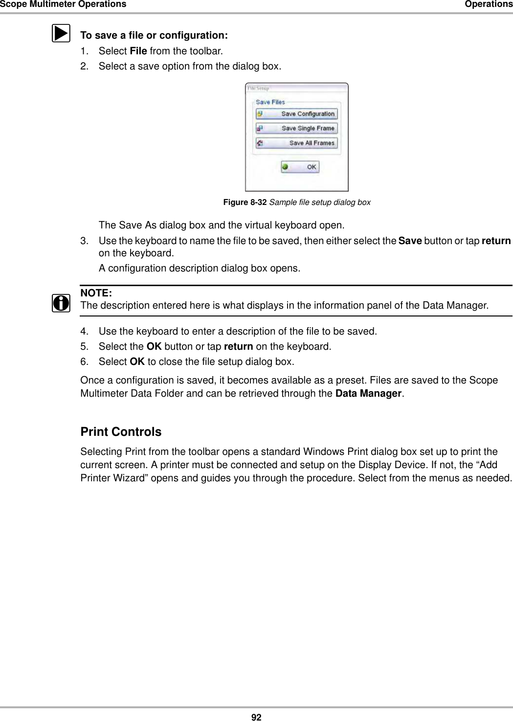 92Scope Multimeter Operations OperationszTo save a file or configuration:1. Select File from the toolbar.2. Select a save option from the dialog box.Figure 8-32 Sample file setup dialog boxThe Save As dialog box and the virtual keyboard open.3. Use the keyboard to name the file to be saved, then either select the Save button or tap return on the keyboard.A configuration description dialog box opens.NOTE:iThe description entered here is what displays in the information panel of the Data Manager.4. Use the keyboard to enter a description of the file to be saved.5. Select the OK button or tap return on the keyboard.6. Select OK to close the file setup dialog box.Once a configuration is saved, it becomes available as a preset. Files are saved to the Scope Multimeter Data Folder and can be retrieved through the Data Manager.Print ControlsSelecting Print from the toolbar opens a standard Windows Print dialog box set up to print the current screen. A printer must be connected and setup on the Display Device. If not, the “Add Printer Wizard” opens and guides you through the procedure. Select from the menus as needed.