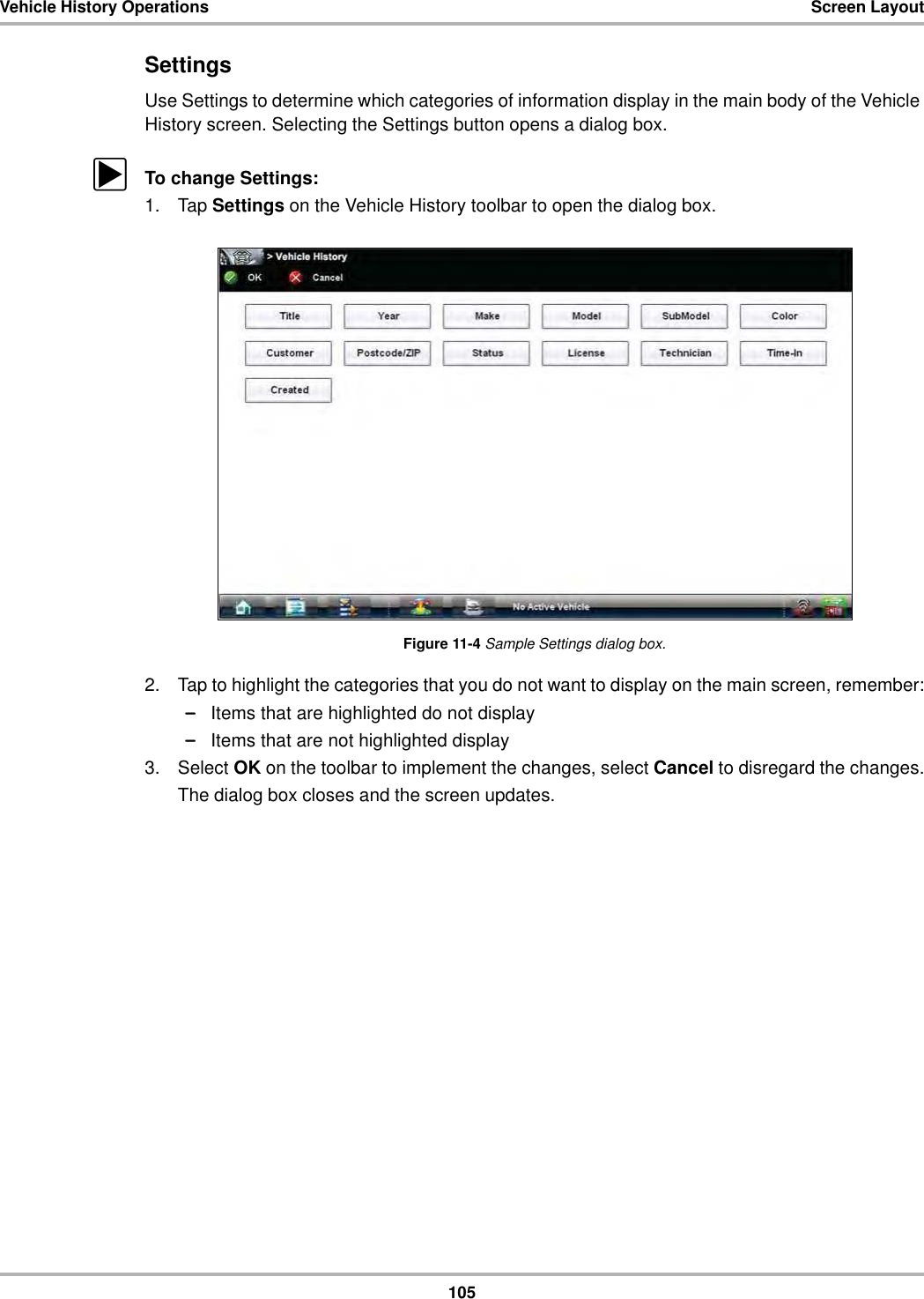 105Vehicle History Operations Screen LayoutSettingsUse Settings to determine which categories of information display in the main body of the Vehicle History screen. Selecting the Settings button opens a dialog box.zTo change Settings:1. Tap Settings on the Vehicle History toolbar to open the dialog box.Figure 11-4 Sample Settings dialog box.2. Tap to highlight the categories that you do not want to display on the main screen, remember:–Items that are highlighted do not display–Items that are not highlighted display3. Select OK on the toolbar to implement the changes, select Cancel to disregard the changes.The dialog box closes and the screen updates.