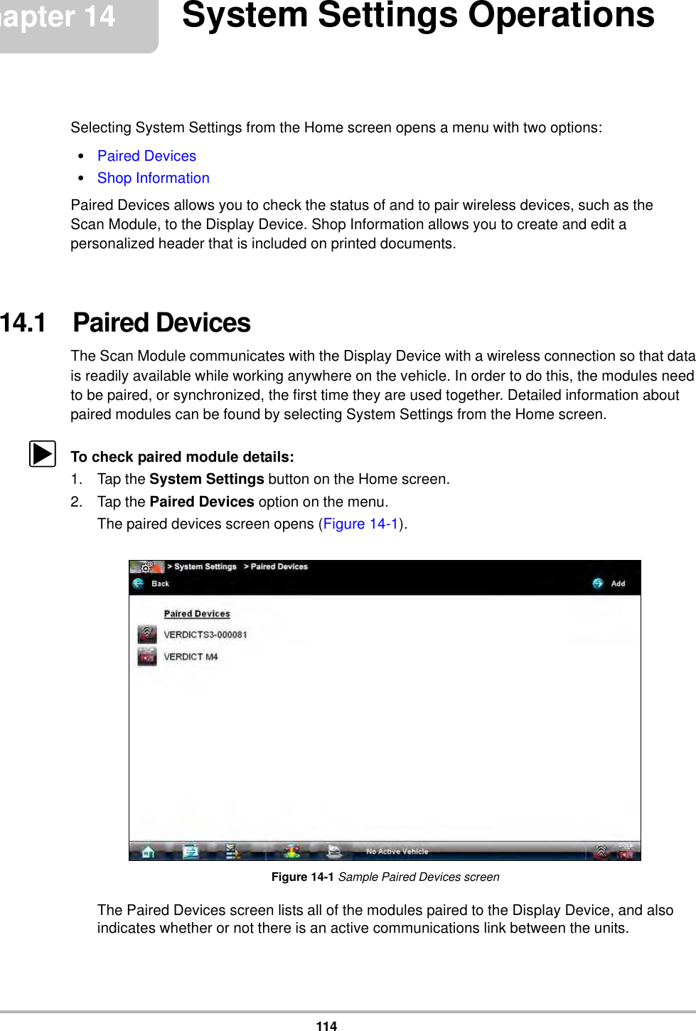 114Chapter 14 System Settings OperationsSelecting System Settings from the Home screen opens a menu with two options:•Paired Devices•Shop InformationPaired Devices allows you to check the status of and to pair wireless devices, such as the Scan Module, to the Display Device. Shop Information allows you to create and edit a personalized header that is included on printed documents.14.1   Paired DevicesThe Scan Module communicates with the Display Device with a wireless connection so that data is readily available while working anywhere on the vehicle. In order to do this, the modules need to be paired, or synchronized, the first time they are used together. Detailed information about paired modules can be found by selecting System Settings from the Home screen.zTo check paired module details:1. Tap the System Settings button on the Home screen.2. Tap the Paired Devices option on the menu.The paired devices screen opens (Figure 14-1).Figure 14-1 Sample Paired Devices screenThe Paired Devices screen lists all of the modules paired to the Display Device, and also indicates whether or not there is an active communications link between the units.