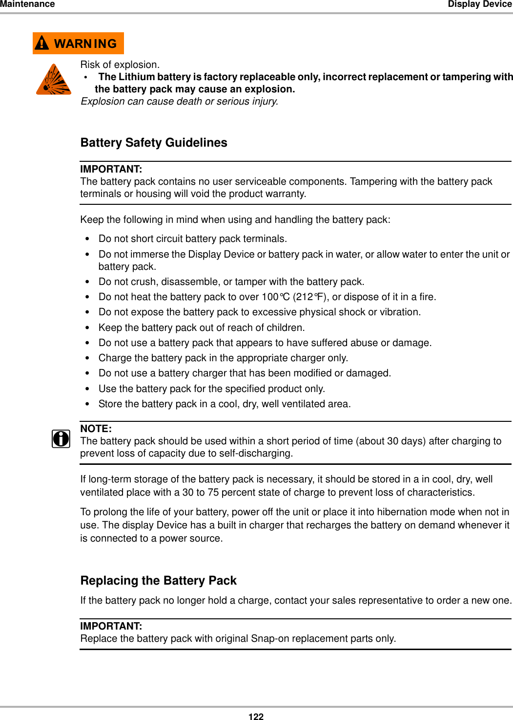 122Maintenance Display Device:$51 ,1*Risk of explosion.• The Lithium battery is factory replaceable only, incorrect replacement or tampering with the battery pack may cause an explosion.Explosion can cause death or serious injury.Battery Safety GuidelinesIMPORTANT:The battery pack contains no user serviceable components. Tampering with the battery pack terminals or housing will void the product warranty.Keep the following in mind when using and handling the battery pack:•Do not short circuit battery pack terminals.•Do not immerse the Display Device or battery pack in water, or allow water to enter the unit or battery pack.•Do not crush, disassemble, or tamper with the battery pack.•Do not heat the battery pack to over 100°C (212°F), or dispose of it in a fire.•Do not expose the battery pack to excessive physical shock or vibration.•Keep the battery pack out of reach of children.•Do not use a battery pack that appears to have suffered abuse or damage.•Charge the battery pack in the appropriate charger only.•Do not use a battery charger that has been modified or damaged.•Use the battery pack for the specified product only.•Store the battery pack in a cool, dry, well ventilated area.NOTE:iThe battery pack should be used within a short period of time (about 30 days) after charging to prevent loss of capacity due to self-discharging.If long-term storage of the battery pack is necessary, it should be stored in a in cool, dry, well ventilated place with a 30 to 75 percent state of charge to prevent loss of characteristics.To prolong the life of your battery, power off the unit or place it into hibernation mode when not in use. The display Device has a built in charger that recharges the battery on demand whenever it is connected to a power source.Replacing the Battery PackIf the battery pack no longer hold a charge, contact your sales representative to order a new one.IMPORTANT:Replace the battery pack with original Snap-on replacement parts only.