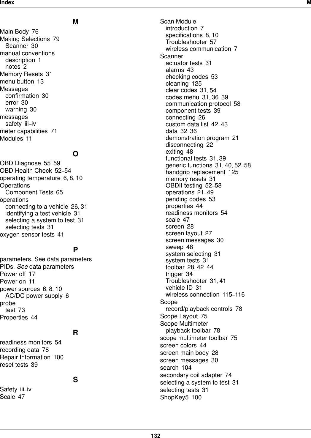132Index MMMain Body 76Making Selections 79Scanner 30manual conventionsdescription 1notes 2Memory Resets 31menu button 13Messagesconfirmation 30error 30warning 30messagessafety iii–ivmeter capabilities 71Modules 11OOBD Diagnose 55–59OBD Health Check 52–54operating temperature 6, 8, 10OperationsComponent Tests 65operationsconnecting to a vehicle 26, 31identifying a test vehicle 31selecting a system to test 31selecting tests 31oxygen sensor tests 41Pparameters. See data parametersPIDs. See data parametersPower off 17Power on 11power sources 6, 8, 10AC/DC power supply 6probetest 73Properties 44Rreadiness monitors 54recording data 78Repair Information 100reset tests 39SSafety iii–ivScale 47Scan Moduleintroduction 7specifications 8, 10Troubleshooter 57wireless communication 7Scanneractuator tests 31alarms 43checking codes 53cleaning 125clear codes 31, 54codes menu 31, 36–39communication protocol 58component tests 39connecting 26custom data list 42–43data 32–36demonstration program 21disconnecting 22exiting 48functional tests 31, 39generic functions 31, 40, 52–58handgrip replacement 125memory resets 31OBDII testing 52–58operations 21–49pending codes 53properties 44readiness monitors 54scale 47screen 28screen layout 27screen messages 30sweep 48system selecting 31system tests 31toolbar 28, 42–44trigger 34Troubleshooter 31, 41vehicle ID 31wireless connection 115–116Scoperecord/playback controls 78Scope Layout 75Scope Multimeterplayback toolbar 78scope multimeter toolbar 75screen colors 44screen main body 28screen messages 30search 104secondary coil adapter 74selecting a system to test 31selecting tests 31ShopKey5 100