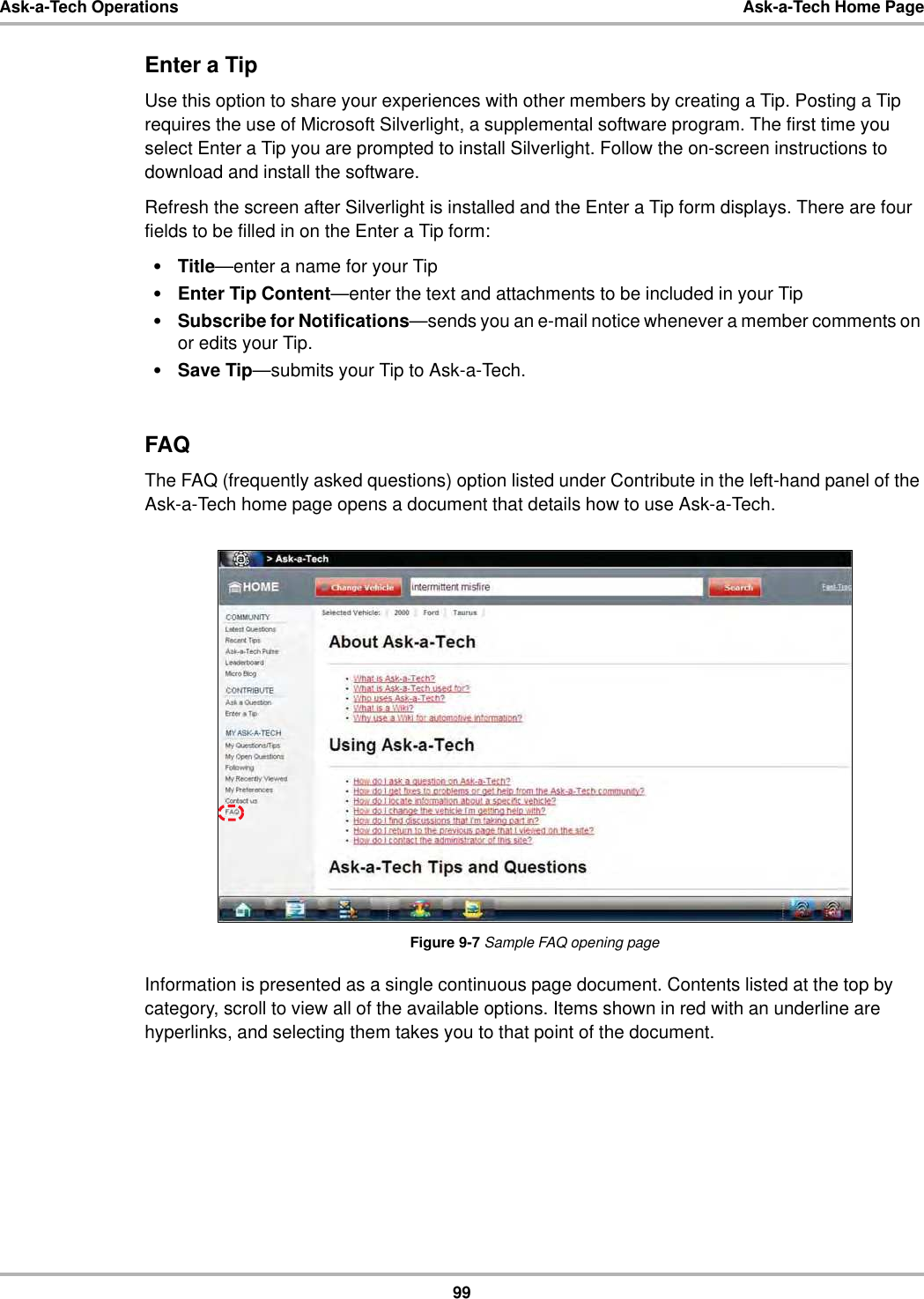 99Ask-a-Tech Operations Ask-a-Tech Home PageEnter a TipUse this option to share your experiences with other members by creating a Tip. Posting a Tip requires the use of Microsoft Silverlight, a supplemental software program. The first time you select Enter a Tip you are prompted to install Silverlight. Follow the on-screen instructions to download and install the software.Refresh the screen after Silverlight is installed and the Enter a Tip form displays. There are four fields to be filled in on the Enter a Tip form:•Title—enter a name for your Tip•Enter Tip Content—enter the text and attachments to be included in your Tip•Subscribe for Notifications—sends you an e-mail notice whenever a member comments on or edits your Tip.•Save Tip—submits your Tip to Ask-a-Tech.FAQThe FAQ (frequently asked questions) option listed under Contribute in the left-hand panel of the Ask-a-Tech home page opens a document that details how to use Ask-a-Tech.Figure 9-7 Sample FAQ opening pageInformation is presented as a single continuous page document. Contents listed at the top by category, scroll to view all of the available options. Items shown in red with an underline are hyperlinks, and selecting them takes you to that point of the document.