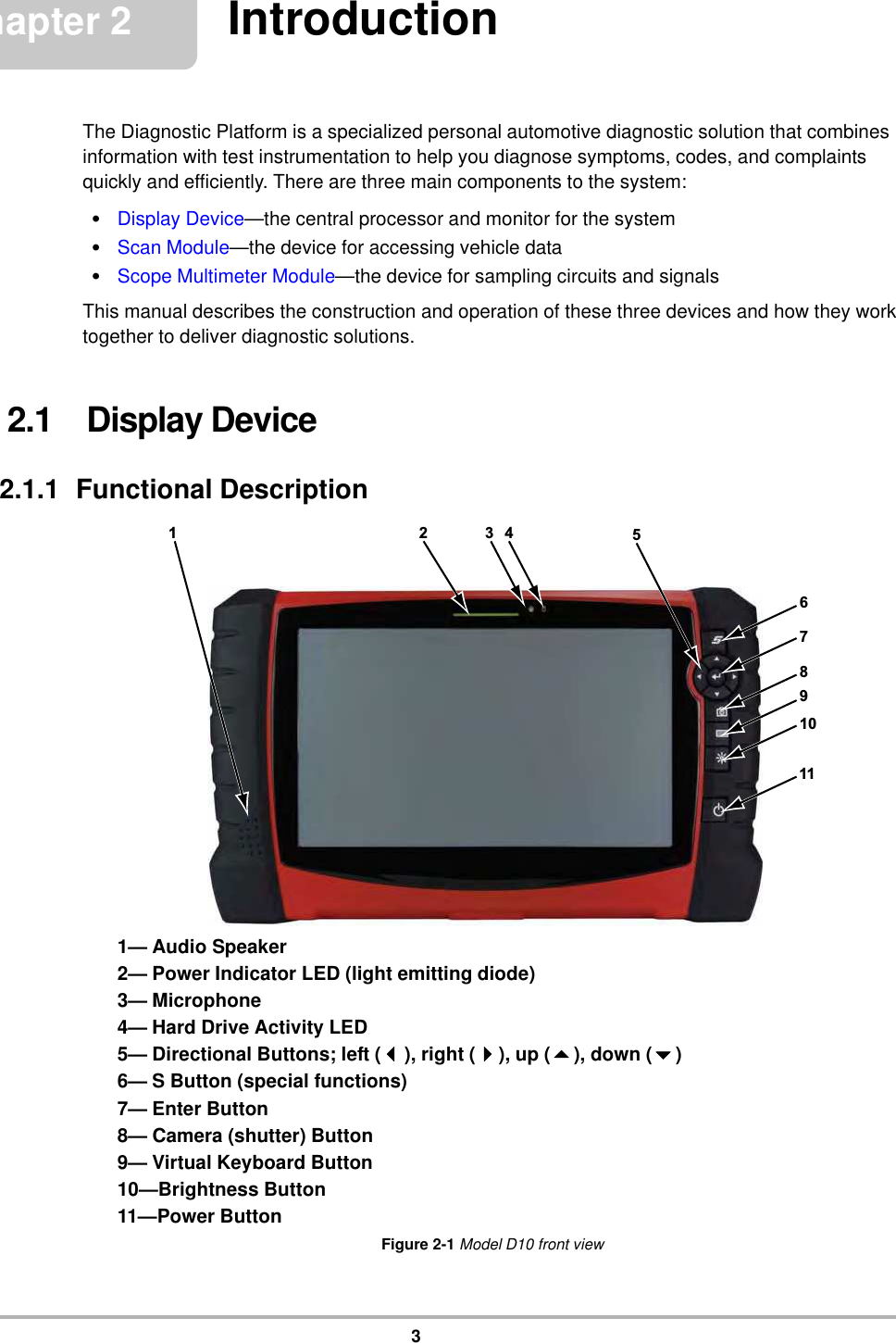 3Chapter 2 IntroductionThe Diagnostic Platform is a specialized personal automotive diagnostic solution that combines information with test instrumentation to help you diagnose symptoms, codes, and complaints quickly and efficiently. There are three main components to the system:•Display Device—the central processor and monitor for the system•Scan Module—the device for accessing vehicle data•Scope Multimeter Module—the device for sampling circuits and signalsThis manual describes the construction and operation of these three devices and how they work together to deliver diagnostic solutions.2.1    Display Device2.1.1  Functional Description1— Audio Speaker2— Power Indicator LED (light emitting diode)3— Microphone4— Hard Drive Activity LED5— Directional Buttons; left (), right (), up (), down ()6— S Button (special functions)7— Enter Button8— Camera (shutter) Button9— Virtual Keyboard Button10—Brightness Button11—Power ButtonFigure 2-1 Model D10 front view