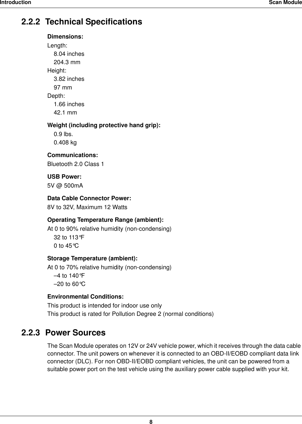 8Introduction Scan Module2.2.2  Technical SpecificationsDimensions:Length:8.04 inches204.3 mmHeight:3.82 inches97 mmDepth:1.66 inches42.1 mmWeight (including protective hand grip):0.9 lbs.0.408 kgCommunications:Bluetooth 2.0 Class 1USB Power:5V @ 500mAData Cable Connector Power:8V to 32V, Maximum 12 WattsOperating Temperature Range (ambient):At 0 to 90% relative humidity (non-condensing)32 to 113°F0 to 45°CStorage Temperature (ambient):At 0 to 70% relative humidity (non-condensing)–4 to 140°F–20 to 60°CEnvironmental Conditions:This product is intended for indoor use onlyThis product is rated for Pollution Degree 2 (normal conditions)2.2.3  Power SourcesThe Scan Module operates on 12V or 24V vehicle power, which it receives through the data cable connector. The unit powers on whenever it is connected to an OBD-II/EOBD compliant data link connector (DLC). For non OBD-II/EOBD compliant vehicles, the unit can be powered from a suitable power port on the test vehicle using the auxiliary power cable supplied with your kit.