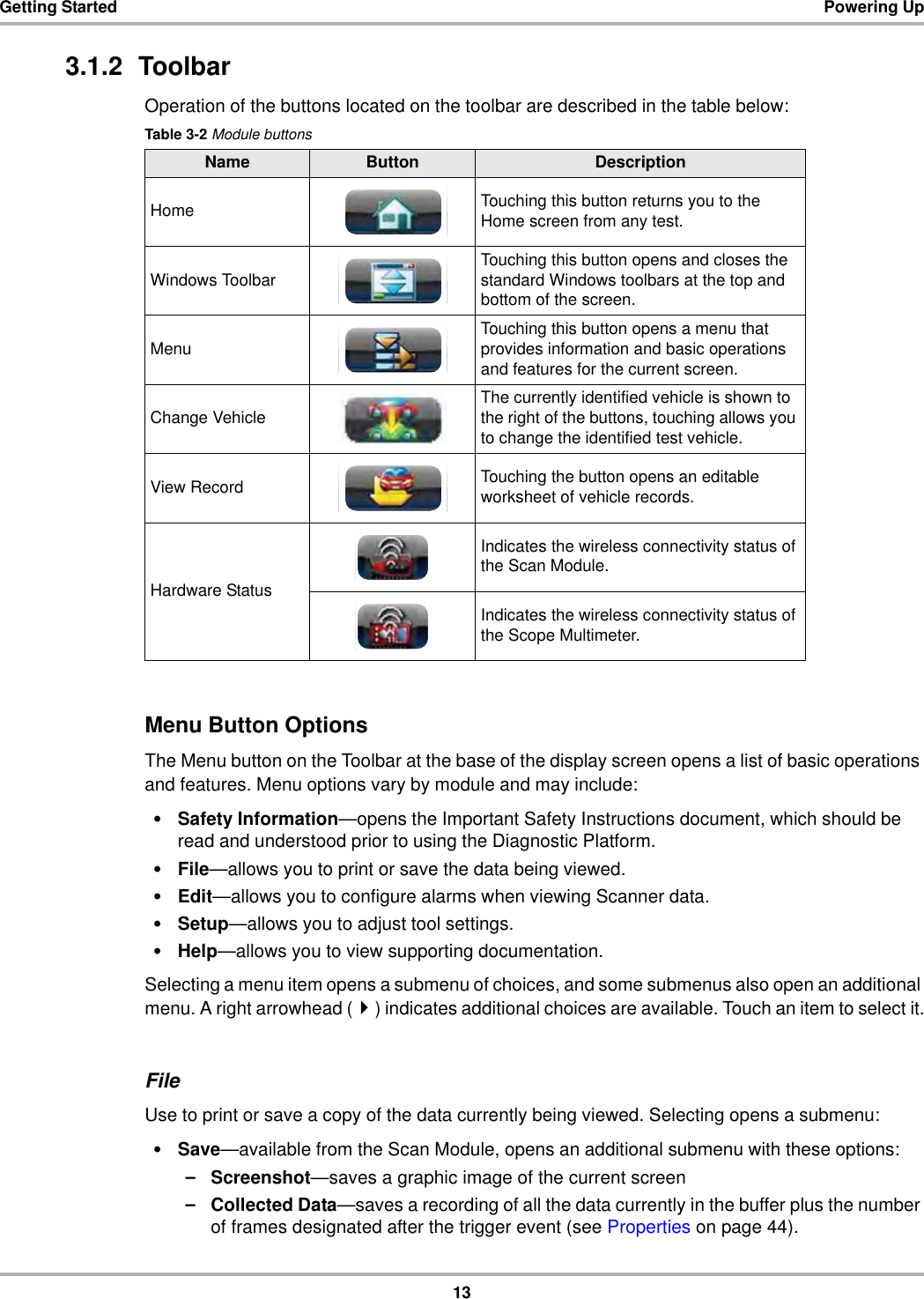 13Getting Started Powering Up3.1.2  ToolbarOperation of the buttons located on the toolbar are described in the table below:Menu Button OptionsThe Menu button on the Toolbar at the base of the display screen opens a list of basic operations and features. Menu options vary by module and may include:•Safety Information—opens the Important Safety Instructions document, which should be read and understood prior to using the Diagnostic Platform.•File—allows you to print or save the data being viewed.•Edit—allows you to configure alarms when viewing Scanner data.•Setup—allows you to adjust tool settings.•Help—allows you to view supporting documentation.Selecting a menu item opens a submenu of choices, and some submenus also open an additional menu. A right arrowhead () indicates additional choices are available. Touch an item to select it.FileUse to print or save a copy of the data currently being viewed. Selecting opens a submenu:•Save—available from the Scan Module, opens an additional submenu with these options:–Screenshot—saves a graphic image of the current screen–Collected Data—saves a recording of all the data currently in the buffer plus the number of frames designated after the trigger event (see Properties on page 44).Table 3-2 Module buttonsName Button DescriptionHome Touching this button returns you to the Home screen from any test.Windows Toolbar Touching this button opens and closes the standard Windows toolbars at the top and bottom of the screen.Menu Touching this button opens a menu that provides information and basic operations and features for the current screen.Change Vehicle The currently identified vehicle is shown to the right of the buttons, touching allows you to change the identified test vehicle.View Record Touching the button opens an editable worksheet of vehicle records.Hardware StatusIndicates the wireless connectivity status of the Scan Module.Indicates the wireless connectivity status of the Scope Multimeter.