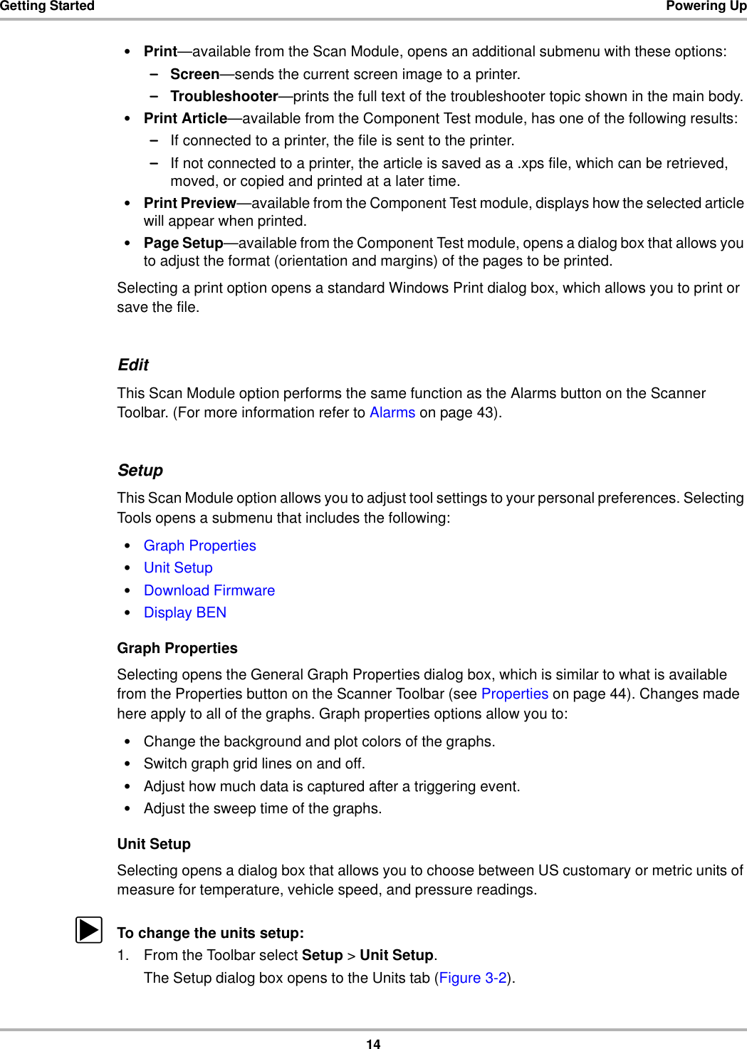 14Getting Started Powering Up•Print—available from the Scan Module, opens an additional submenu with these options:–Screen—sends the current screen image to a printer.–Troubleshooter—prints the full text of the troubleshooter topic shown in the main body.•Print Article—available from the Component Test module, has one of the following results:–If connected to a printer, the file is sent to the printer.–If not connected to a printer, the article is saved as a .xps file, which can be retrieved, moved, or copied and printed at a later time.•Print Preview—available from the Component Test module, displays how the selected article will appear when printed.•Page Setup—available from the Component Test module, opens a dialog box that allows you to adjust the format (orientation and margins) of the pages to be printed.Selecting a print option opens a standard Windows Print dialog box, which allows you to print or save the file.EditThis Scan Module option performs the same function as the Alarms button on the Scanner Toolbar. (For more information refer to Alarms on page 43).SetupThis Scan Module option allows you to adjust tool settings to your personal preferences. Selecting Tools opens a submenu that includes the following:•Graph Properties•Unit Setup•Download Firmware•Display BENGraph PropertiesSelecting opens the General Graph Properties dialog box, which is similar to what is available from the Properties button on the Scanner Toolbar (see Properties on page 44). Changes made here apply to all of the graphs. Graph properties options allow you to:•Change the background and plot colors of the graphs.•Switch graph grid lines on and off.•Adjust how much data is captured after a triggering event.•Adjust the sweep time of the graphs.Unit SetupSelecting opens a dialog box that allows you to choose between US customary or metric units of measure for temperature, vehicle speed, and pressure readings.zTo change the units setup:1. From the Toolbar select Setup &gt; Unit Setup.The Setup dialog box opens to the Units tab (Figure 3-2).