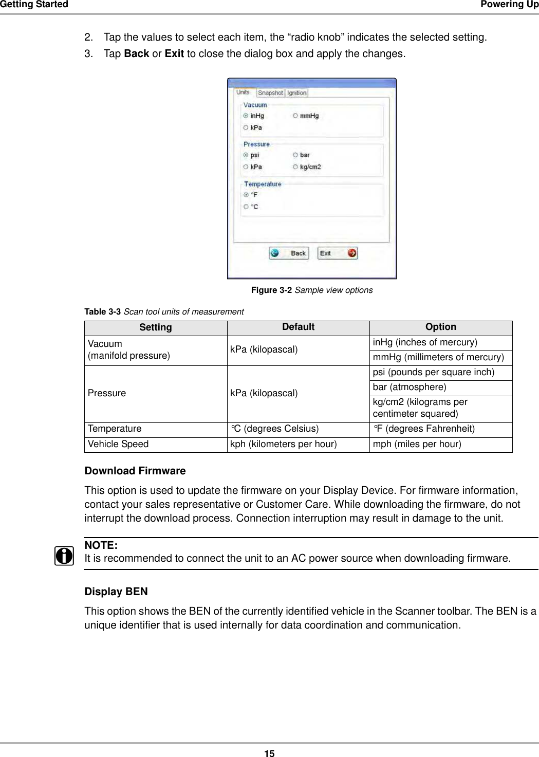 15Getting Started Powering Up2. Tap the values to select each item, the “radio knob” indicates the selected setting.3. Tap Back or Exit to close the dialog box and apply the changes.Figure 3-2 Sample view optionsDownload FirmwareThis option is used to update the firmware on your Display Device. For firmware information, contact your sales representative or Customer Care. While downloading the firmware, do not interrupt the download process. Connection interruption may result in damage to the unit.NOTE:iIt is recommended to connect the unit to an AC power source when downloading firmware.Display BENThis option shows the BEN of the currently identified vehicle in the Scanner toolbar. The BEN is a unique identifier that is used internally for data coordination and communication.Table 3-3 Scan tool units of measurementSetting Default OptionVacuum(manifold pressure) kPa (kilopascal) inHg (inches of mercury)mmHg (millimeters of mercury)Pressure kPa (kilopascal)psi (pounds per square inch)bar (atmosphere)kg/cm2 (kilograms per centimeter squared)Temperature °C (degrees Celsius) °F (degrees Fahrenheit)Vehicle Speed kph (kilometers per hour) mph (miles per hour)