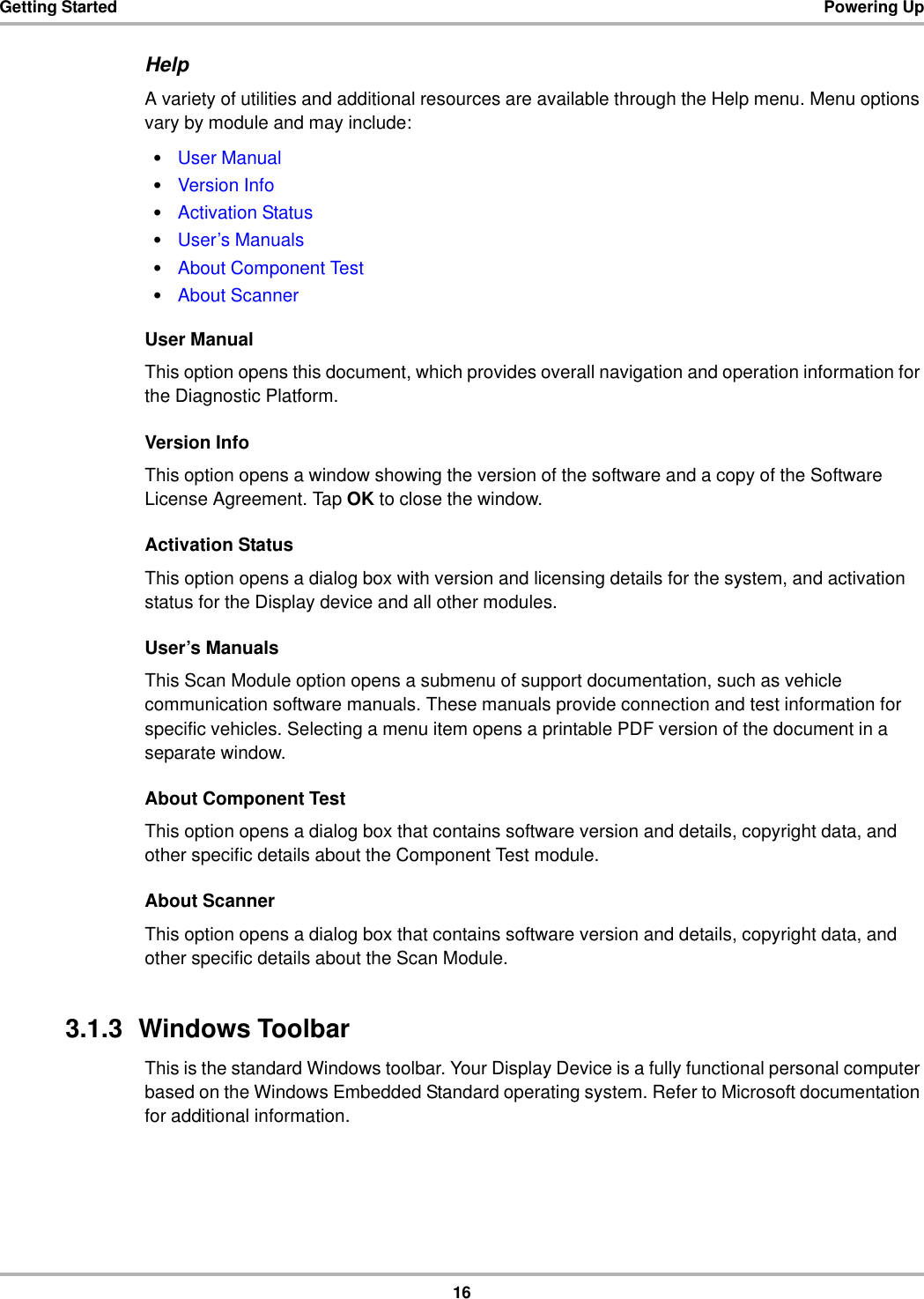 16Getting Started Powering UpHelpA variety of utilities and additional resources are available through the Help menu. Menu options vary by module and may include:•User Manual•Version Info•Activation Status•User’s Manuals•About Component Test•About ScannerUser ManualThis option opens this document, which provides overall navigation and operation information for the Diagnostic Platform.Version InfoThis option opens a window showing the version of the software and a copy of the Software License Agreement. Tap OK to close the window.Activation StatusThis option opens a dialog box with version and licensing details for the system, and activation status for the Display device and all other modules.User’s ManualsThis Scan Module option opens a submenu of support documentation, such as vehicle communication software manuals. These manuals provide connection and test information for specific vehicles. Selecting a menu item opens a printable PDF version of the document in a separate window.About Component TestThis option opens a dialog box that contains software version and details, copyright data, and other specific details about the Component Test module.About ScannerThis option opens a dialog box that contains software version and details, copyright data, and other specific details about the Scan Module.3.1.3  Windows ToolbarThis is the standard Windows toolbar. Your Display Device is a fully functional personal computer based on the Windows Embedded Standard operating system. Refer to Microsoft documentation for additional information.