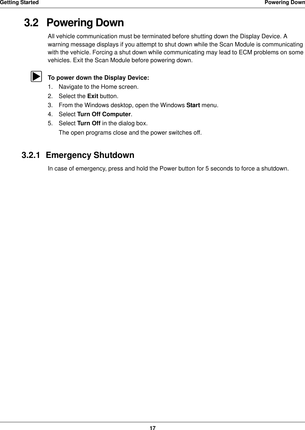 17Getting Started Powering Down3.2   Powering DownAll vehicle communication must be terminated before shutting down the Display Device. A warning message displays if you attempt to shut down while the Scan Module is communicating with the vehicle. Forcing a shut down while communicating may lead to ECM problems on some vehicles. Exit the Scan Module before powering down.zTo power down the Display Device:1. Navigate to the Home screen.2. Select the Exit button.3. From the Windows desktop, open the Windows Start menu.4. Select Turn Off Computer.5. Select Turn Off in the dialog box.The open programs close and the power switches off.3.2.1  Emergency ShutdownIn case of emergency, press and hold the Power button for 5 seconds to force a shutdown.