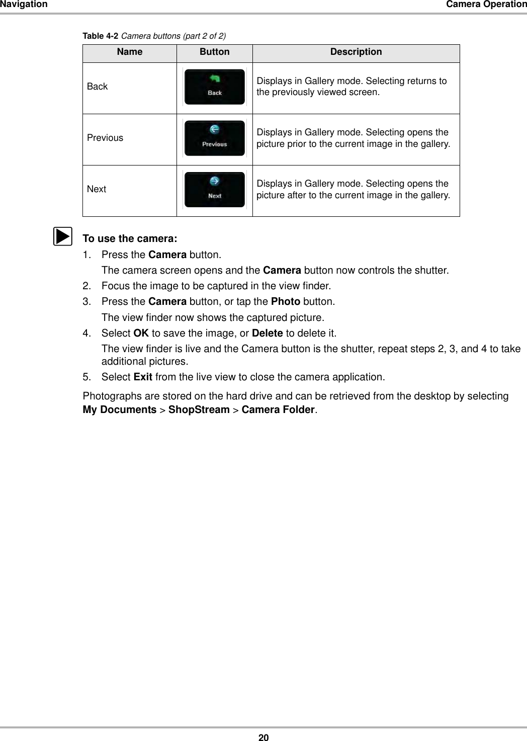 20Navigation Camera OperationzTo use the camera:1. Press the Camera button.The camera screen opens and the Camera button now controls the shutter.2. Focus the image to be captured in the view finder.3. Press the Camera button, or tap the Photo button.The view finder now shows the captured picture.4. Select OK to save the image, or Delete to delete it.The view finder is live and the Camera button is the shutter, repeat steps 2, 3, and 4 to take additional pictures.5. Select Exit from the live view to close the camera application.Photographs are stored on the hard drive and can be retrieved from the desktop by selecting My Documents &gt; ShopStream &gt; Camera Folder.Back Displays in Gallery mode. Selecting returns to the previously viewed screen.Previous Displays in Gallery mode. Selecting opens the picture prior to the current image in the gallery.Next Displays in Gallery mode. Selecting opens the picture after to the current image in the gallery.Table 4-2 Camera buttons (part 2 of 2)Name Button Description