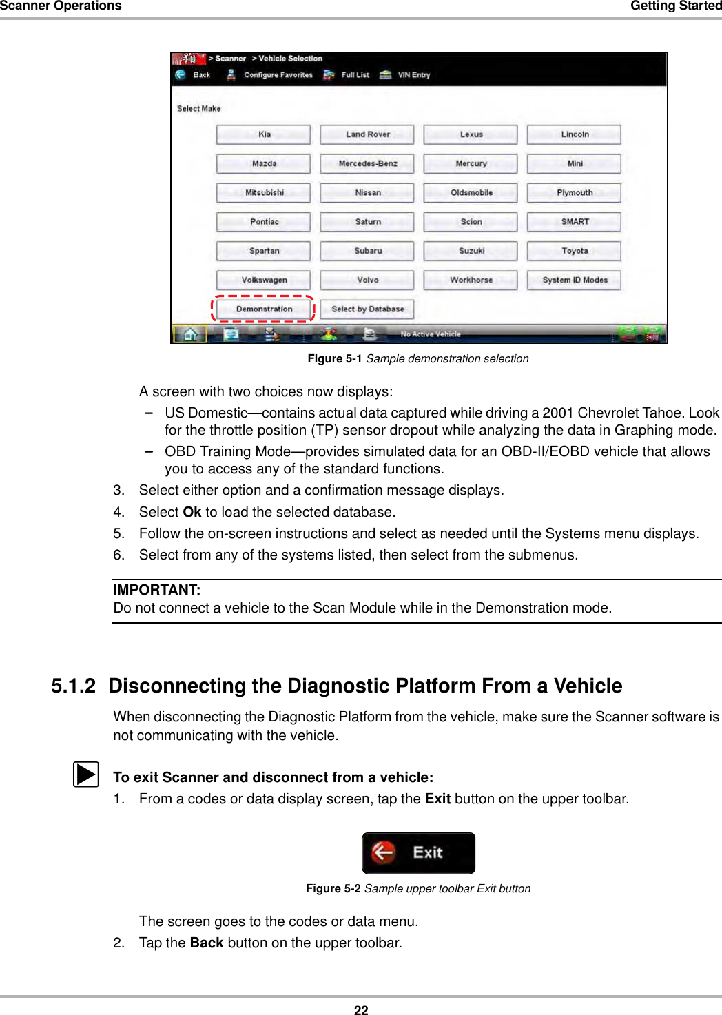 22Scanner Operations Getting StartedFigure 5-1 Sample demonstration selectionA screen with two choices now displays:–US Domestic—contains actual data captured while driving a 2001 Chevrolet Tahoe. Look for the throttle position (TP) sensor dropout while analyzing the data in Graphing mode.–OBD Training Mode—provides simulated data for an OBD-II/EOBD vehicle that allows you to access any of the standard functions.3. Select either option and a confirmation message displays.4. Select Ok to load the selected database.5. Follow the on-screen instructions and select as needed until the Systems menu displays.6. Select from any of the systems listed, then select from the submenus.IMPORTANT:Do not connect a vehicle to the Scan Module while in the Demonstration mode.5.1.2  Disconnecting the Diagnostic Platform From a VehicleWhen disconnecting the Diagnostic Platform from the vehicle, make sure the Scanner software is not communicating with the vehicle.zTo exit Scanner and disconnect from a vehicle:1. From a codes or data display screen, tap the Exit button on the upper toolbar.Figure 5-2 Sample upper toolbar Exit buttonThe screen goes to the codes or data menu.2. Tap the Back button on the upper toolbar.