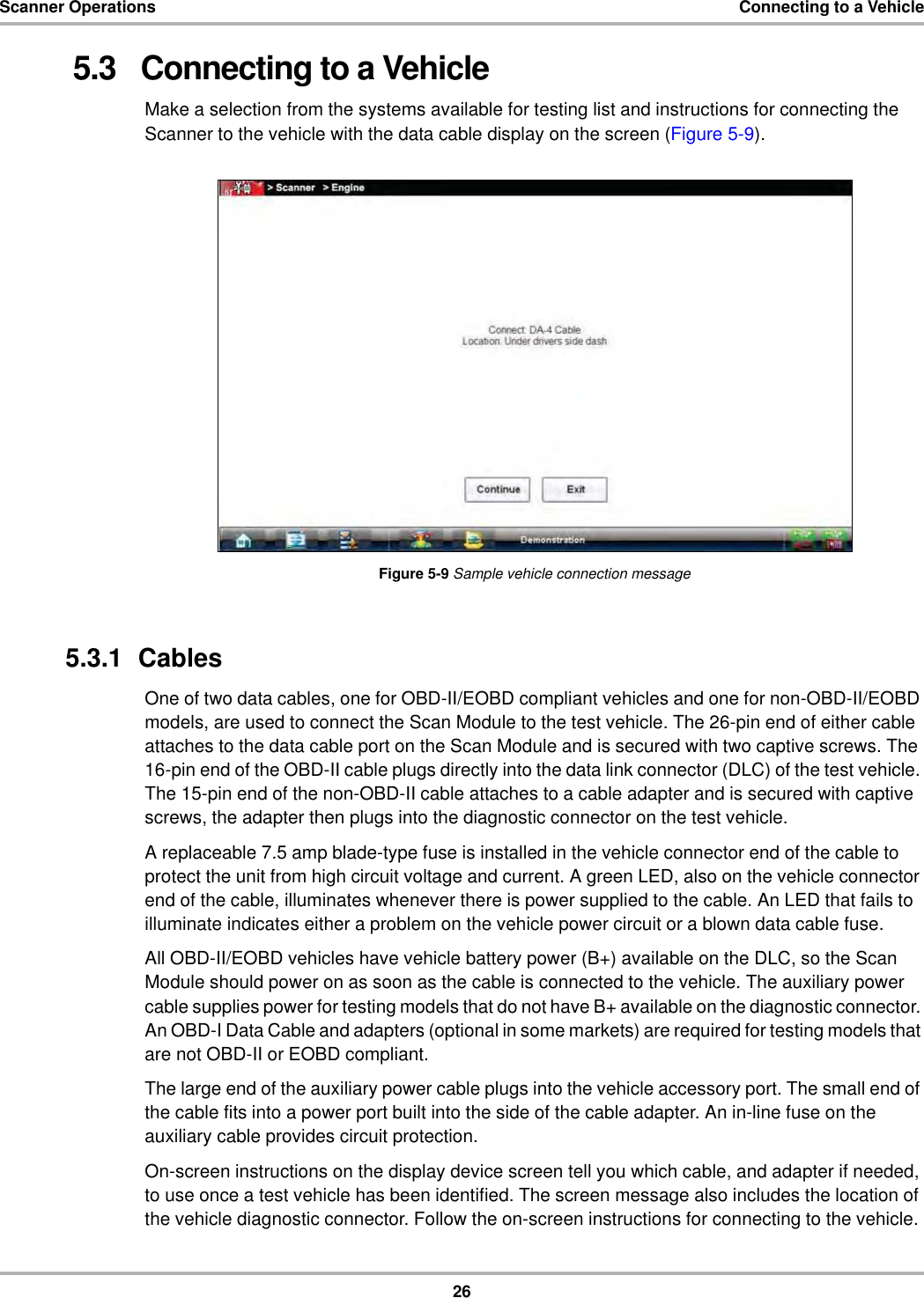 26Scanner Operations Connecting to a Vehicle5.3   Connecting to a VehicleMake a selection from the systems available for testing list and instructions for connecting the Scanner to the vehicle with the data cable display on the screen (Figure 5-9).Figure 5-9 Sample vehicle connection message5.3.1  CablesOne of two data cables, one for OBD-II/EOBD compliant vehicles and one for non-OBD-II/EOBD models, are used to connect the Scan Module to the test vehicle. The 26-pin end of either cable attaches to the data cable port on the Scan Module and is secured with two captive screws. The 16-pin end of the OBD-II cable plugs directly into the data link connector (DLC) of the test vehicle. The 15-pin end of the non-OBD-II cable attaches to a cable adapter and is secured with captive screws, the adapter then plugs into the diagnostic connector on the test vehicle.A replaceable 7.5 amp blade-type fuse is installed in the vehicle connector end of the cable to protect the unit from high circuit voltage and current. A green LED, also on the vehicle connector end of the cable, illuminates whenever there is power supplied to the cable. An LED that fails to illuminate indicates either a problem on the vehicle power circuit or a blown data cable fuse.All OBD-II/EOBD vehicles have vehicle battery power (B+) available on the DLC, so the Scan Module should power on as soon as the cable is connected to the vehicle. The auxiliary power cable supplies power for testing models that do not have B+ available on the diagnostic connector. An OBD-I Data Cable and adapters (optional in some markets) are required for testing models that are not OBD-II or EOBD compliant.The large end of the auxiliary power cable plugs into the vehicle accessory port. The small end of the cable fits into a power port built into the side of the cable adapter. An in-line fuse on the auxiliary cable provides circuit protection.On-screen instructions on the display device screen tell you which cable, and adapter if needed, to use once a test vehicle has been identified. The screen message also includes the location of the vehicle diagnostic connector. Follow the on-screen instructions for connecting to the vehicle. 