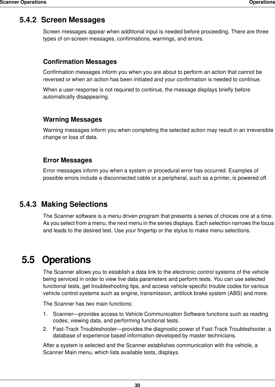 30Scanner Operations Operations5.4.2  Screen MessagesScreen messages appear when additional input is needed before proceeding. There are three types of on-screen messages, confirmations, warnings, and errors.Confirmation MessagesConfirmation messages inform you when you are about to perform an action that cannot be reversed or when an action has been initiated and your confirmation is needed to continue.When a user-response is not required to continue, the message displays briefly before automatically disappearing.Warning MessagesWarning messages inform you when completing the selected action may result in an irreversible change or loss of data.Error MessagesError messages inform you when a system or procedural error has occurred. Examples of possible errors include a disconnected cable or a peripheral, such as a printer, is powered off.5.4.3  Making SelectionsThe Scanner software is a menu driven program that presents a series of choices one at a time. As you select from a menu, the next menu in the series displays. Each selection narrows the focus and leads to the desired test. Use your fingertip or the stylus to make menu selections.5.5   OperationsThe Scanner allows you to establish a data link to the electronic control systems of the vehicle being serviced in order to view live data parameters and perform tests. You can use selected functional tests, get troubleshooting tips, and access vehicle-specific trouble codes for various vehicle control systems such as engine, transmission, antilock brake system (ABS) and more.The Scanner has two main functions:1. Scanner—provides access to Vehicle Communication Software functions such as reading codes, viewing data, and performing functional tests.2. Fast-Track Troubleshooter—provides the diagnostic power of Fast-Track Troubleshooter, a database of experience based information developed by master technicians.After a system is selected and the Scanner establishes communication with the vehicle, a Scanner Main menu, which lists available tests, displays.