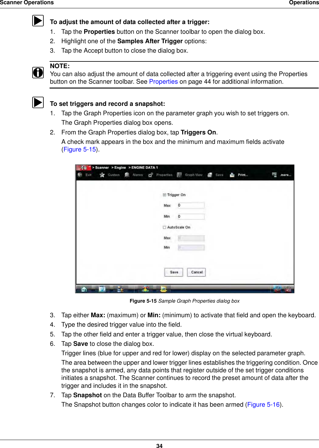 34Scanner Operations OperationszTo adjust the amount of data collected after a trigger:1. Tap the Properties button on the Scanner toolbar to open the dialog box.2. Highlight one of the Samples After Trigger options:3. Tap the Accept button to close the dialog box.NOTE:iYou can also adjust the amount of data collected after a triggering event using the Properties button on the Scanner toolbar. See Properties on page 44 for additional information.zTo set triggers and record a snapshot:1. Tap the Graph Properties icon on the parameter graph you wish to set triggers on.The Graph Properties dialog box opens.2. From the Graph Properties dialog box, tap Triggers On.A check mark appears in the box and the minimum and maximum fields activate (Figure 5-15).Figure 5-15 Sample Graph Properties dialog box3. Tap either Max: (maximum) or Min: (minimum) to activate that field and open the keyboard.4. Type the desired trigger value into the field.5. Tap the other field and enter a trigger value, then close the virtual keyboard.6. Tap Save to close the dialog box.Trigger lines (blue for upper and red for lower) display on the selected parameter graph.The area between the upper and lower trigger lines establishes the triggering condition. Once the snapshot is armed, any data points that register outside of the set trigger conditions initiates a snapshot. The Scanner continues to record the preset amount of data after the trigger and includes it in the snapshot.7. Tap Snapshot on the Data Buffer Toolbar to arm the snapshot.The Snapshot button changes color to indicate it has been armed (Figure 5-16).