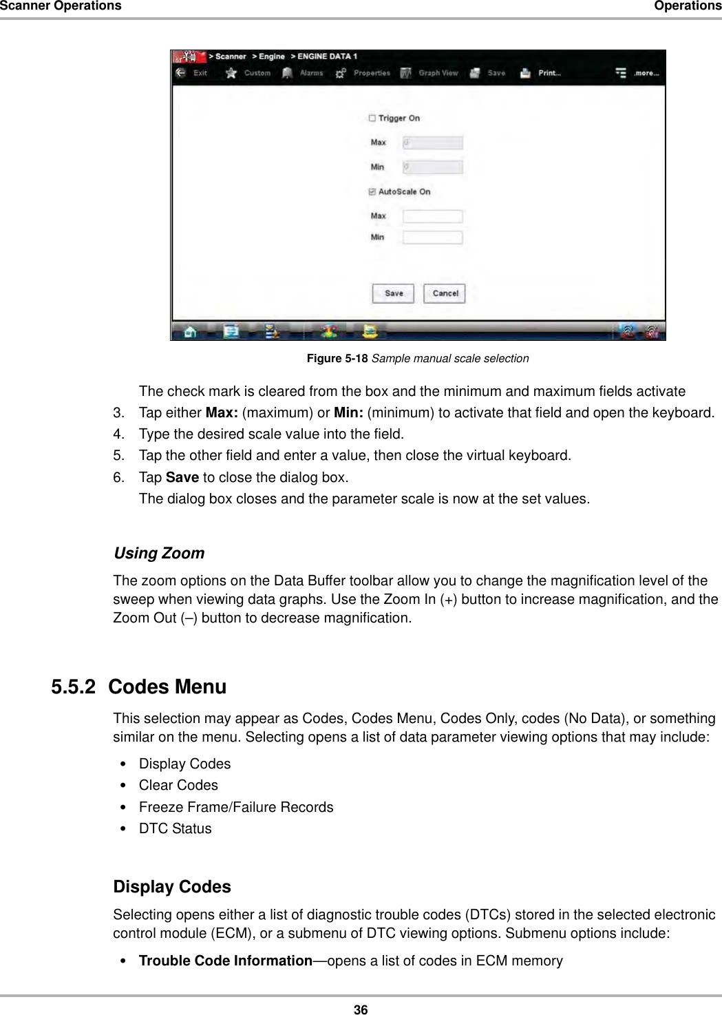 36Scanner Operations OperationsFigure 5-18 Sample manual scale selectionThe check mark is cleared from the box and the minimum and maximum fields activate3. Tap either Max: (maximum) or Min: (minimum) to activate that field and open the keyboard.4. Type the desired scale value into the field.5. Tap the other field and enter a value, then close the virtual keyboard.6. Tap Save to close the dialog box.The dialog box closes and the parameter scale is now at the set values.Using ZoomThe zoom options on the Data Buffer toolbar allow you to change the magnification level of the sweep when viewing data graphs. Use the Zoom In (+) button to increase magnification, and the Zoom Out (–) button to decrease magnification.5.5.2  Codes MenuThis selection may appear as Codes, Codes Menu, Codes Only, codes (No Data), or something similar on the menu. Selecting opens a list of data parameter viewing options that may include:•Display Codes•Clear Codes•Freeze Frame/Failure Records•DTC StatusDisplay CodesSelecting opens either a list of diagnostic trouble codes (DTCs) stored in the selected electronic control module (ECM), or a submenu of DTC viewing options. Submenu options include:•Trouble Code Information—opens a list of codes in ECM memory