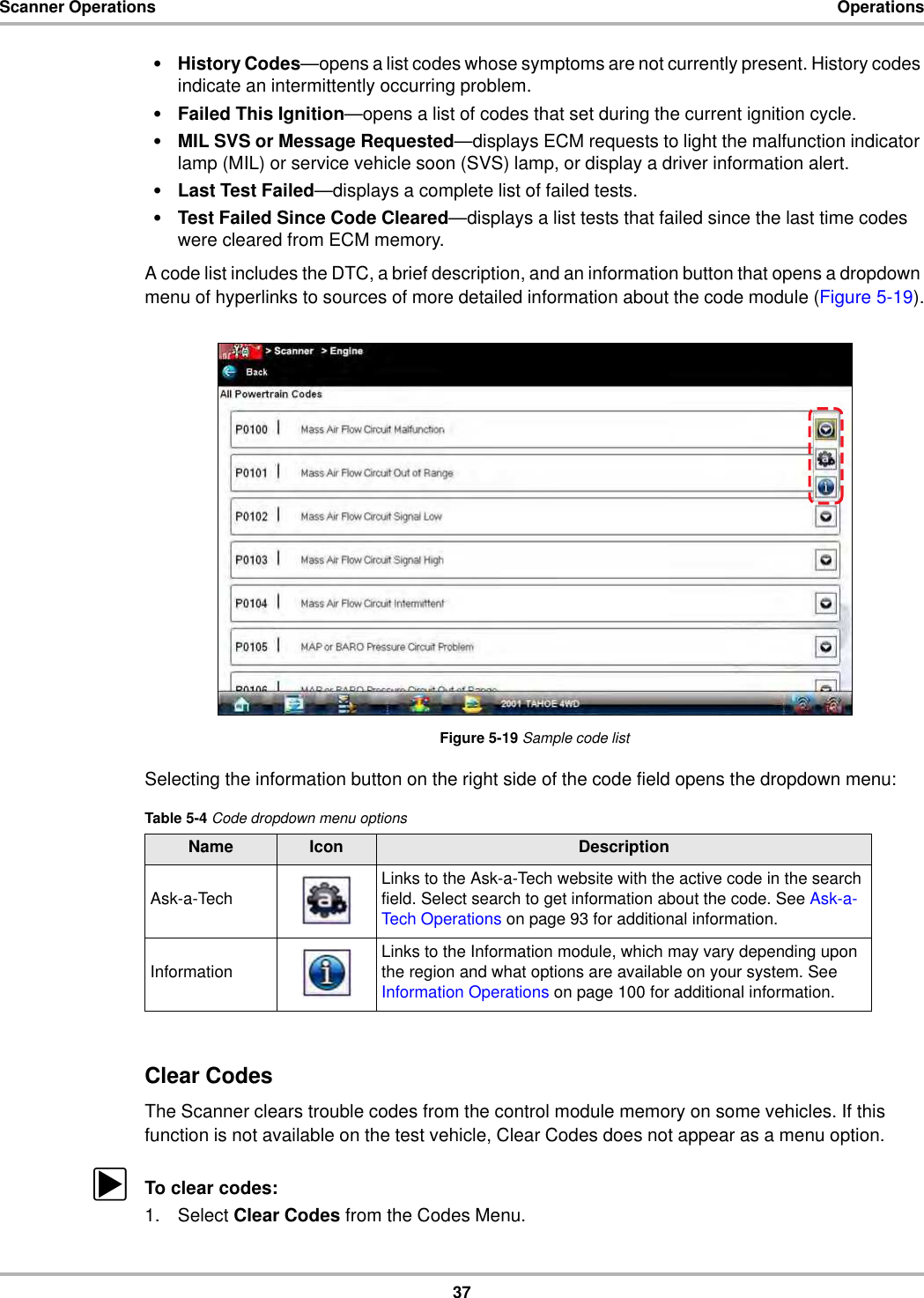 37Scanner Operations Operations•History Codes—opens a list codes whose symptoms are not currently present. History codes indicate an intermittently occurring problem.•Failed This Ignition—opens a list of codes that set during the current ignition cycle.•MIL SVS or Message Requested—displays ECM requests to light the malfunction indicator lamp (MIL) or service vehicle soon (SVS) lamp, or display a driver information alert.•Last Test Failed—displays a complete list of failed tests.•Test Failed Since Code Cleared—displays a list tests that failed since the last time codes were cleared from ECM memory.A code list includes the DTC, a brief description, and an information button that opens a dropdown menu of hyperlinks to sources of more detailed information about the code module (Figure 5-19).Figure 5-19 Sample code listSelecting the information button on the right side of the code field opens the dropdown menu:Clear CodesThe Scanner clears trouble codes from the control module memory on some vehicles. If this function is not available on the test vehicle, Clear Codes does not appear as a menu option.zTo clear codes:1. Select Clear Codes from the Codes Menu.Table 5-4 Code dropdown menu optionsName Icon DescriptionAsk-a-Tech Links to the Ask-a-Tech website with the active code in the search field. Select search to get information about the code. See Ask-a-Tech Operations on page 93 for additional information.Information Links to the Information module, which may vary depending upon the region and what options are available on your system. See Information Operations on page 100 for additional information.