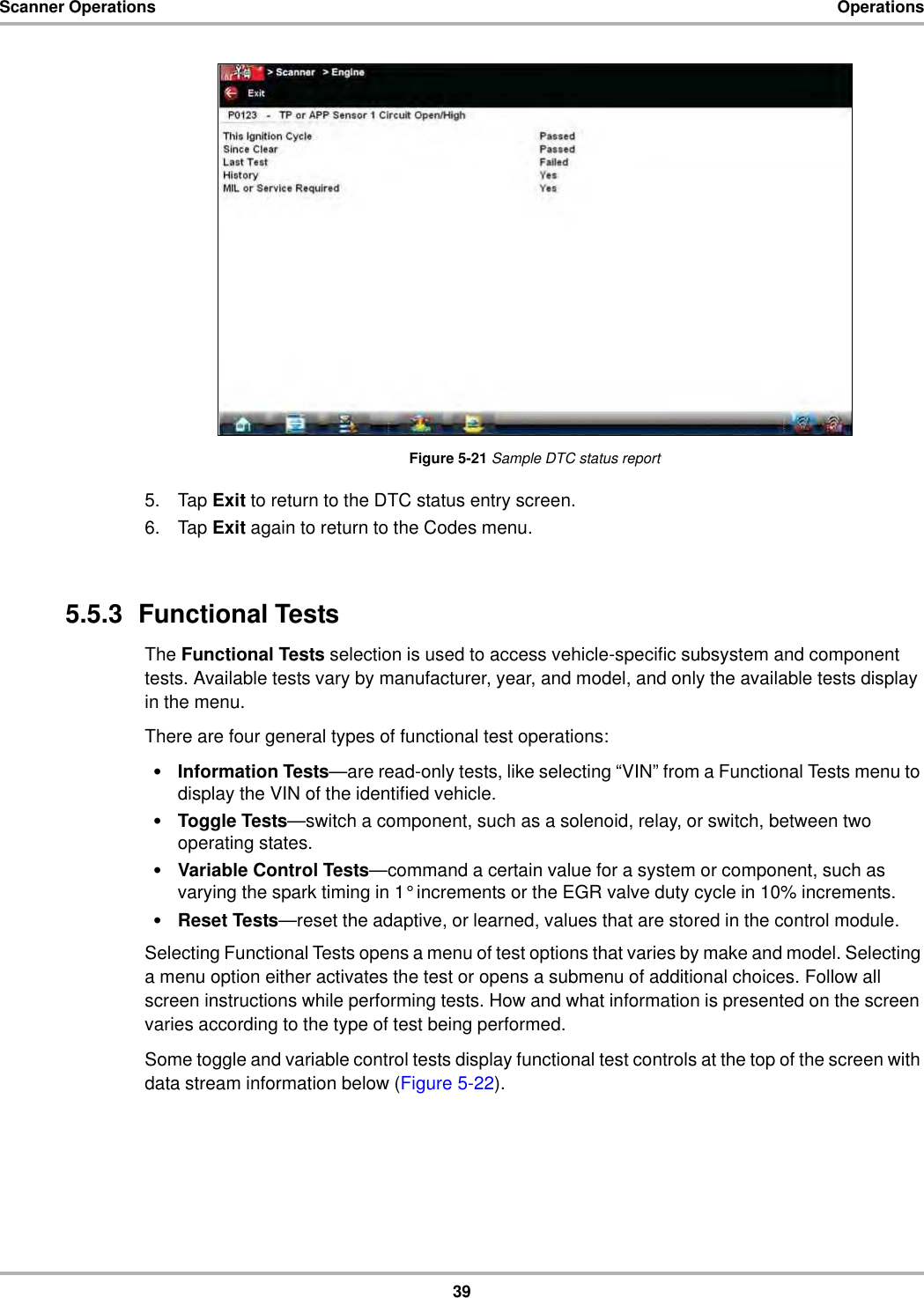 39Scanner Operations OperationsFigure 5-21 Sample DTC status report5. Tap Exit to return to the DTC status entry screen.6. Tap Exit again to return to the Codes menu.5.5.3  Functional TestsThe Functional Tests selection is used to access vehicle-specific subsystem and component tests. Available tests vary by manufacturer, year, and model, and only the available tests display in the menu.There are four general types of functional test operations:•Information Tests—are read-only tests, like selecting “VIN” from a Functional Tests menu to display the VIN of the identified vehicle.•Toggle Tests—switch a component, such as a solenoid, relay, or switch, between two operating states.•Variable Control Tests—command a certain value for a system or component, such as varying the spark timing in 1° increments or the EGR valve duty cycle in 10% increments.•Reset Tests—reset the adaptive, or learned, values that are stored in the control module.Selecting Functional Tests opens a menu of test options that varies by make and model. Selecting a menu option either activates the test or opens a submenu of additional choices. Follow all screen instructions while performing tests. How and what information is presented on the screen varies according to the type of test being performed.Some toggle and variable control tests display functional test controls at the top of the screen with data stream information below (Figure 5-22).