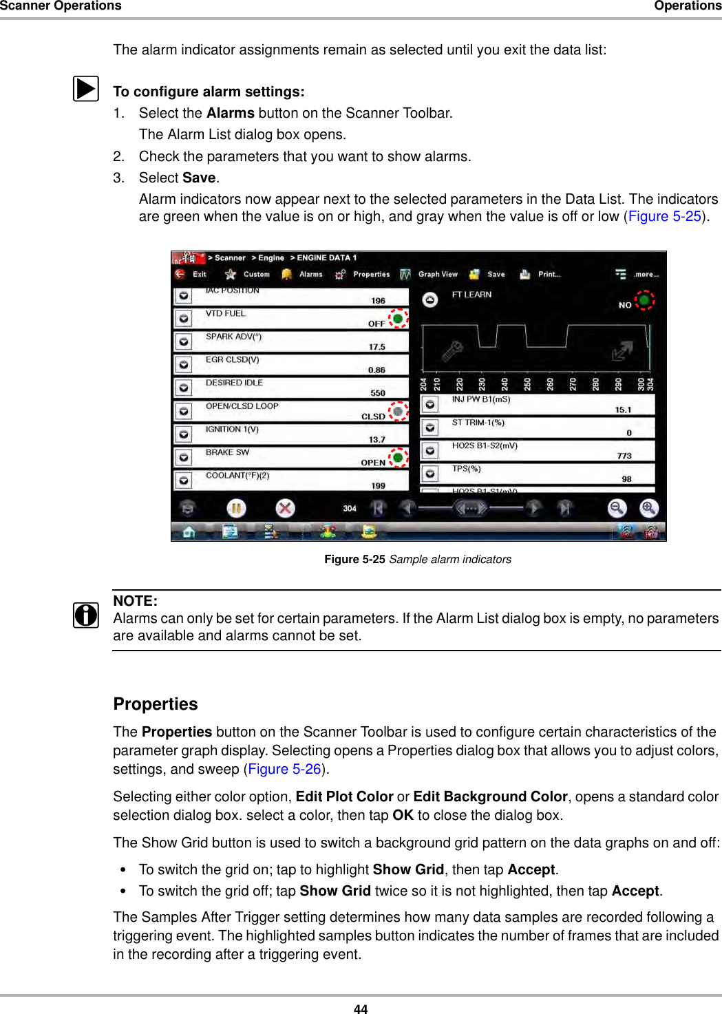 44Scanner Operations OperationsThe alarm indicator assignments remain as selected until you exit the data list:zTo configure alarm settings:1. Select the Alarms button on the Scanner Toolbar.The Alarm List dialog box opens.2. Check the parameters that you want to show alarms.3. Select Save.Alarm indicators now appear next to the selected parameters in the Data List. The indicators are green when the value is on or high, and gray when the value is off or low (Figure 5-25).Figure 5-25 Sample alarm indicatorsNOTE:iAlarms can only be set for certain parameters. If the Alarm List dialog box is empty, no parameters are available and alarms cannot be set.PropertiesThe Properties button on the Scanner Toolbar is used to configure certain characteristics of the parameter graph display. Selecting opens a Properties dialog box that allows you to adjust colors, settings, and sweep (Figure 5-26).Selecting either color option, Edit Plot Color or Edit Background Color, opens a standard color selection dialog box. select a color, then tap OK to close the dialog box.The Show Grid button is used to switch a background grid pattern on the data graphs on and off:•To switch the grid on; tap to highlight Show Grid, then tap Accept.•To switch the grid off; tap Show Grid twice so it is not highlighted, then tap Accept.The Samples After Trigger setting determines how many data samples are recorded following a triggering event. The highlighted samples button indicates the number of frames that are included in the recording after a triggering event.