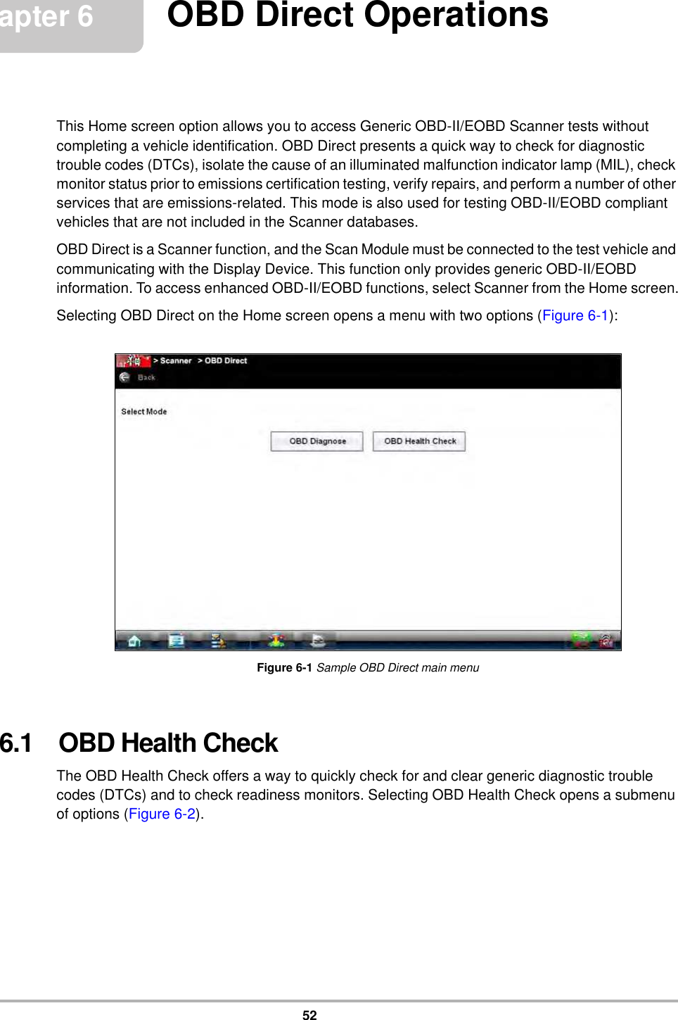 52Chapter 6 OBD Direct OperationsThis Home screen option allows you to access Generic OBD-II/EOBD Scanner tests without completing a vehicle identification. OBD Direct presents a quick way to check for diagnostic trouble codes (DTCs), isolate the cause of an illuminated malfunction indicator lamp (MIL), check monitor status prior to emissions certification testing, verify repairs, and perform a number of other services that are emissions-related. This mode is also used for testing OBD-II/EOBD compliant vehicles that are not included in the Scanner databases.OBD Direct is a Scanner function, and the Scan Module must be connected to the test vehicle and communicating with the Display Device. This function only provides generic OBD-II/EOBD information. To access enhanced OBD-II/EOBD functions, select Scanner from the Home screen.Selecting OBD Direct on the Home screen opens a menu with two options (Figure 6-1):Figure 6-1 Sample OBD Direct main menu6.1   OBD Health CheckThe OBD Health Check offers a way to quickly check for and clear generic diagnostic trouble codes (DTCs) and to check readiness monitors. Selecting OBD Health Check opens a submenu of options (Figure 6-2).