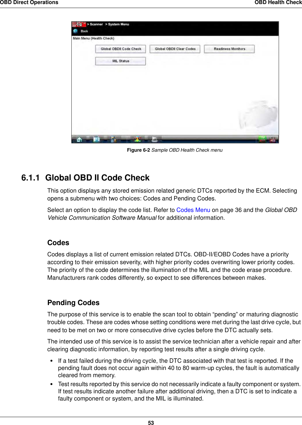 53OBD Direct Operations OBD Health CheckFigure 6-2 Sample OBD Health Check menu6.1.1  Global OBD II Code CheckThis option displays any stored emission related generic DTCs reported by the ECM. Selecting opens a submenu with two choices: Codes and Pending Codes.Select an option to display the code list. Refer to Codes Menu on page 36 and the Global OBD Vehicle Communication Software Manual for additional information.CodesCodes displays a list of current emission related DTCs. OBD-II/EOBD Codes have a priority according to their emission severity, with higher priority codes overwriting lower priority codes. The priority of the code determines the illumination of the MIL and the code erase procedure. Manufacturers rank codes differently, so expect to see differences between makes.Pending CodesThe purpose of this service is to enable the scan tool to obtain “pending” or maturing diagnostic trouble codes. These are codes whose setting conditions were met during the last drive cycle, but need to be met on two or more consecutive drive cycles before the DTC actually sets.The intended use of this service is to assist the service technician after a vehicle repair and after clearing diagnostic information, by reporting test results after a single driving cycle.•If a test failed during the driving cycle, the DTC associated with that test is reported. If the pending fault does not occur again within 40 to 80 warm-up cycles, the fault is automatically cleared from memory.•Test results reported by this service do not necessarily indicate a faulty component or system. If test results indicate another failure after additional driving, then a DTC is set to indicate a faulty component or system, and the MIL is illuminated.