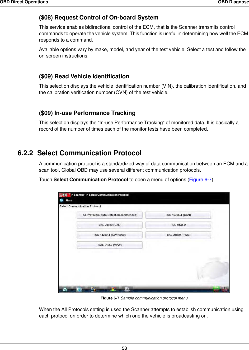 58OBD Direct Operations OBD Diagnose($08) Request Control of On-board SystemThis service enables bidirectional control of the ECM, that is the Scanner transmits control commands to operate the vehicle system. This function is useful in determining how well the ECM responds to a command.Available options vary by make, model, and year of the test vehicle. Select a test and follow the on-screen instructions.($09) Read Vehicle IdentificationThis selection displays the vehicle identification number (VIN), the calibration identification, and the calibration verification number (CVN) of the test vehicle.($09) In-use Performance Tracking This selection displays the “In-use Performance Tracking” of monitored data. It is basically a record of the number of times each of the monitor tests have been completed.6.2.2  Select Communication ProtocolA communication protocol is a standardized way of data communication between an ECM and a scan tool. Global OBD may use several different communication protocols.Touch Select Communication Protocol to open a menu of options (Figure 6-7).Figure 6-7 Sample communication protocol menuWhen the All Protocols setting is used the Scanner attempts to establish communication using each protocol on order to determine which one the vehicle is broadcasting on.