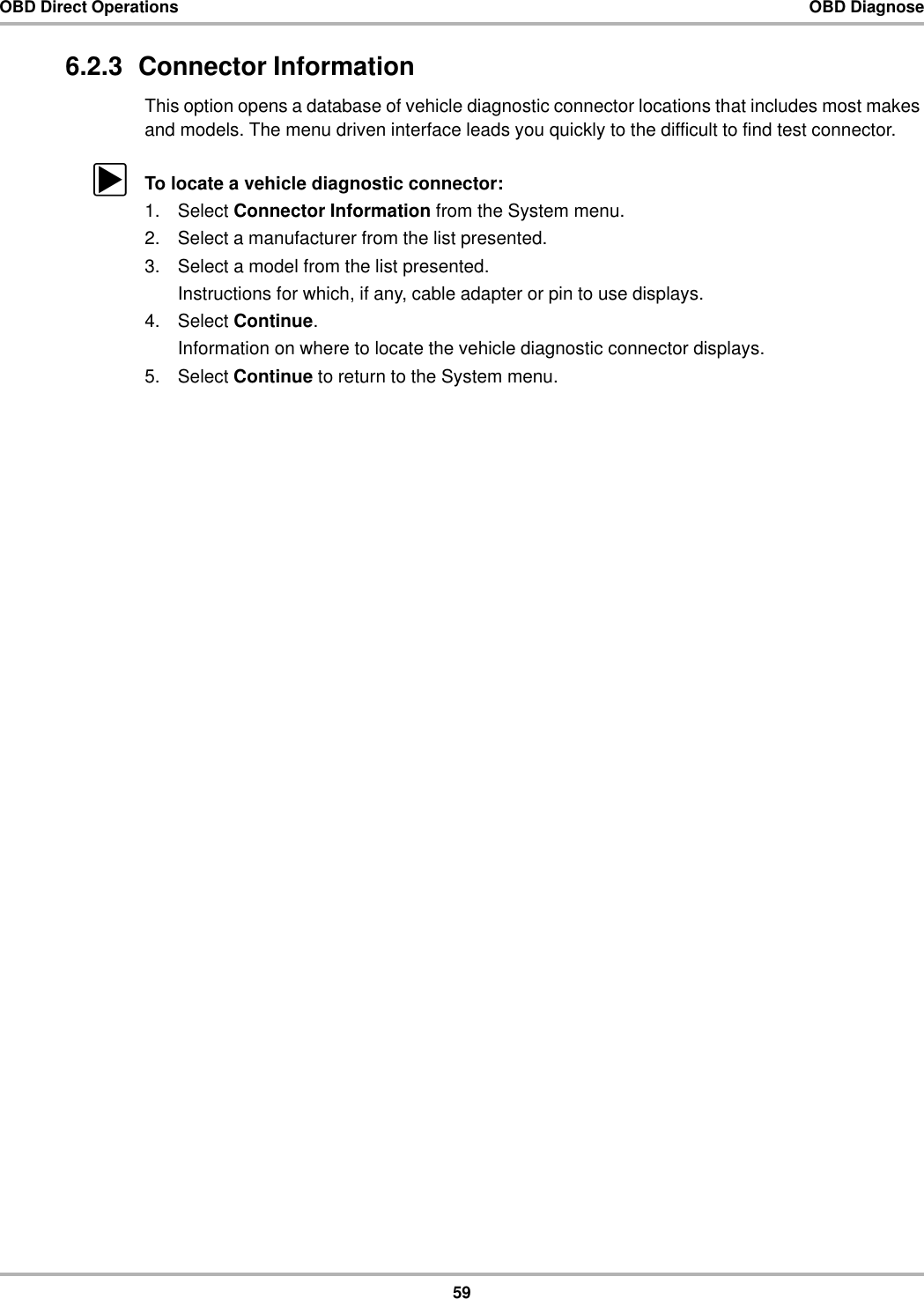 59OBD Direct Operations OBD Diagnose6.2.3  Connector InformationThis option opens a database of vehicle diagnostic connector locations that includes most makes and models. The menu driven interface leads you quickly to the difficult to find test connector.zTo locate a vehicle diagnostic connector:1. Select Connector Information from the System menu.2. Select a manufacturer from the list presented.3. Select a model from the list presented.Instructions for which, if any, cable adapter or pin to use displays.4. Select Continue.Information on where to locate the vehicle diagnostic connector displays.5. Select Continue to return to the System menu.