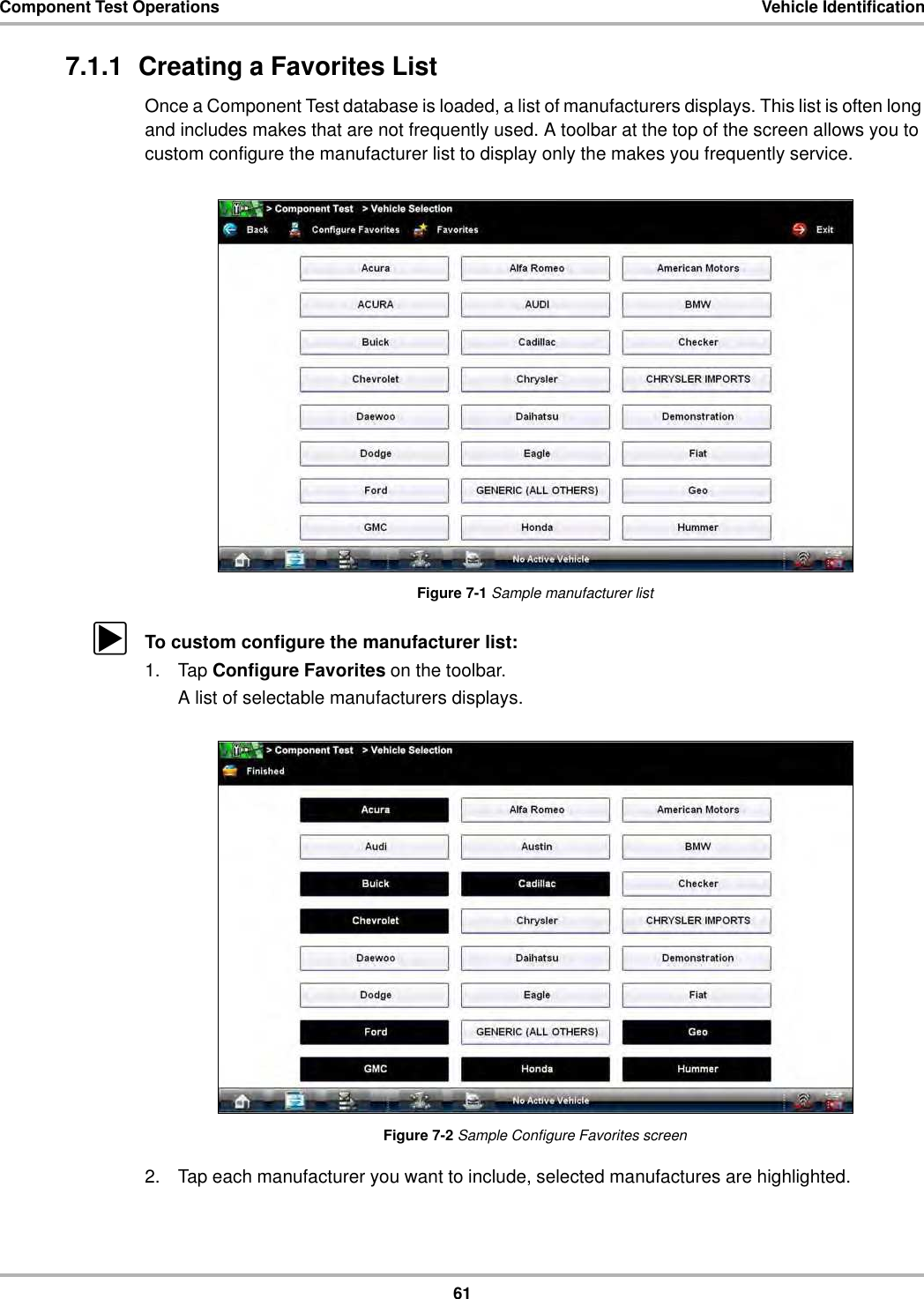 61Component Test Operations Vehicle Identification7.1.1  Creating a Favorites ListOnce a Component Test database is loaded, a list of manufacturers displays. This list is often long and includes makes that are not frequently used. A toolbar at the top of the screen allows you to custom configure the manufacturer list to display only the makes you frequently service.Figure 7-1 Sample manufacturer listzTo custom configure the manufacturer list:1. Tap Configure Favorites on the toolbar.A list of selectable manufacturers displays.Figure 7-2 Sample Configure Favorites screen2. Tap each manufacturer you want to include, selected manufactures are highlighted.