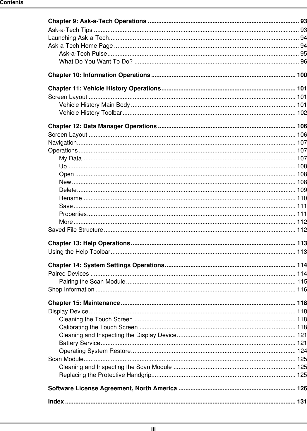 iiiContentsChapter 9: Ask-a-Tech Operations ......................................................................................... 93Ask-a-Tech Tips ......................................................................................................................... 93Launching Ask-a-Tech................................................................................................................ 94Ask-a-Tech Home Page ............................................................................................................. 94Ask-a-Tech Pulse................................................................................................................. 95What Do You Want To Do? ................................................................................................. 96Chapter 10: Information Operations..................................................................................... 100Chapter 11: Vehicle History Operations............................................................................... 101Screen Layout .......................................................................................................................... 101Vehicle History Main Body ................................................................................................. 101Vehicle History Toolbar...................................................................................................... 102Chapter 12: Data Manager Operations ................................................................................. 106Screen Layout .......................................................................................................................... 106Navigation................................................................................................................................. 107Operations................................................................................................................................ 107My Data.............................................................................................................................. 107Up ...................................................................................................................................... 108Open .................................................................................................................................. 108New.................................................................................................................................... 108Delete................................................................................................................................. 109Rename ............................................................................................................................. 110Save................................................................................................................................... 111Properties........................................................................................................................... 111More................................................................................................................................... 112Saved File Structure................................................................................................................. 112Chapter 13: Help Operations................................................................................................. 113Using the Help Toolbar............................................................................................................. 113Chapter 14: System Settings Operations............................................................................. 114Paired Devices ......................................................................................................................... 114Pairing the Scan Module.................................................................................................... 115Shop Information ...................................................................................................................... 116Chapter 15: Maintenance....................................................................................................... 118Display Device.......................................................................................................................... 118Cleaning the Touch Screen ............................................................................................... 118Calibrating the Touch Screen ............................................................................................ 118Cleaning and Inspecting the Display Device...................................................................... 121Battery Service................................................................................................................... 121Operating System Restore................................................................................................. 124Scan Module............................................................................................................................. 125Cleaning and Inspecting the Scan Module ........................................................................ 125Replacing the Protective Handgrip..................................................................................... 125Software License Agreement, North America ..................................................................... 126Index ........................................................................................................................................ 131