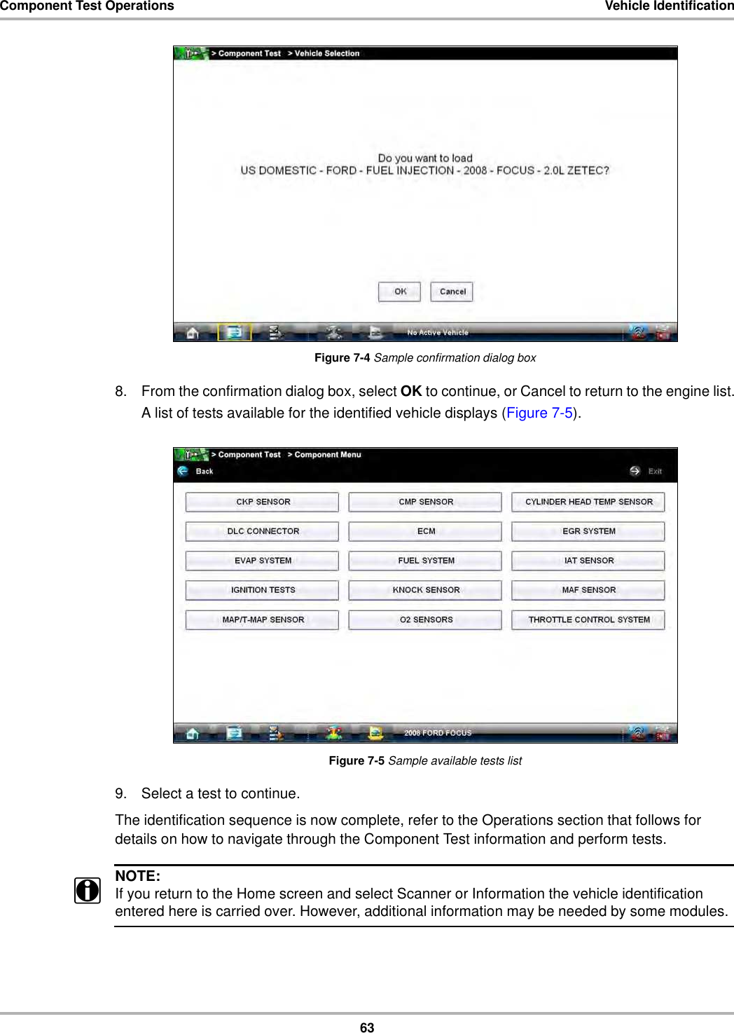 63Component Test Operations Vehicle IdentificationFigure 7-4 Sample confirmation dialog box8. From the confirmation dialog box, select OK to continue, or Cancel to return to the engine list.A list of tests available for the identified vehicle displays (Figure 7-5).Figure 7-5 Sample available tests list9. Select a test to continue.The identification sequence is now complete, refer to the Operations section that follows for details on how to navigate through the Component Test information and perform tests.NOTE:iIf you return to the Home screen and select Scanner or Information the vehicle identification entered here is carried over. However, additional information may be needed by some modules.